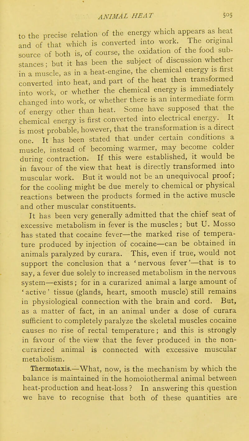 to the precise relation of the energy which appears as heat and of that which is converted into work. The original source of both is, of course, the oxidation of the food sub- stances • but it has been the subject of discussion whether in a muscle, as in a heat-engine, the chemical energy is first converted into heat, and part of the heat then transformed into work, or whether the chemical energy is immediately changed into work, or whether there is an intermediate form of energy other than heat. Some have supposed that the chemical energy is first converted into electrical energy. It is most probable, however, that the transformation is a direct one. It has been stated that under certain conditions a muscle, instead of becoming warmer, may become colder during'contraction. If this were established, it would be in favour of the view that heat is directly transformed into muscular work. But it would not be an unequivocal proof; for the cooling might be due merely to chemical or physical reactions between the products formed in the active muscle and other muscular constituents. It has been very generally admitted that the chief seat of excessive metabolism in fever is the muscles; but U. Mosso has stated that cocaine fever—the marked rise of tempera- ture produced by injection of cocaine—can be obtained in animals paralyzed by curara. This, even if true, would not support the conclusion that a ' nervous fever'—that is to say, a fever due solely to increased metabolism in the nervous system—exists; for in a curarized animal a large amount of ' active' tissue (glands, heart, smooth muscle) still remains in physiological connection with the brain and cord. But, as a matter of fact, in an animal under a dose of curara sufficient to completely paralyze the skeletal muscles cocaine causes no rise of rectal temperature; and this is strongly in favour of the view that the fever produced in the non- curarized animal is connected with excessive muscular metabolism. Thermotaxis.—What, now, is the mechanism by which the balance is maintained in the homoiothermal animal between heat-production and heat-loss ? In answering this question we have to recognise that both of these quantities are