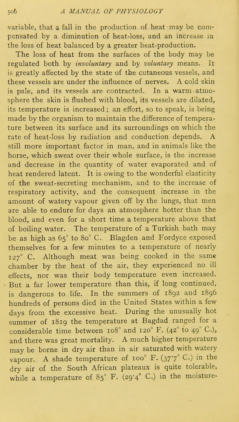 variable, that a fall in the production of heat may be com- pensated by a diminution of heat-loss, and an increase in the loss of heat balanced by a greater heat-production. The loss of heat from the surfaces of the body may be regulated both by involuntary and by voluntary means. It is greatly affected by the state of the cutaneous vessels, and these vessels are under the influence of nerves. A cold skin is pale, and its vessels are contracted. In a warm atmo- sphere the skin is flushed with blood, its vessels are dilated, its temperature is increased; an effort, so to speak, is being made by the organism to maintain the difference of tempera- ture between its surface and its surroundings on which the rate of heat-loss by radiation and conduction depends. A still more important factor in man, and in animals like the horse, which sweat over their whole surface, is the increase and decrease in the quantity of water evaporated and of heat rendered latent. It is owing to the wonderful elasticity of the sweat-secreting mechanism, and to the increase of respiratory activity, and the consequent increase in the amount of watery vapour given off by the lungs, that men are able to endure for days an atmosphere hotter than the blood, and even for a short time a temperature above that of boiling water. The temperature of a Turkish bath may be as high as 65° to 80° C. Blagden and Fordyce exposed themselves for a few minutes to a temperature of nearly 127° C. Although meat was being cooked in the same chamber by the heat of the air, they experienced no ill effects, nor was their body temperature even increased. But a far lower temperature than this, if long continued, is dangerous to life. In the summers of 1892 and 1896 hundreds of persons died in the United States within a few days from the excessive heat. During the unusually hot summer of i8ig the temperature at Bagdad ranged for a considerable time between 108° and 120° F. (42° to 49° C), and there was great mortality. A much higher temperature may be borne in dry air than in air saturated with watery vapour. A shade temperature of 100° F. (377° C.) in the dry air of the South African plateaux is quite tolerable, while a temperature of 85° F. (29-4° C.) in the moisture-