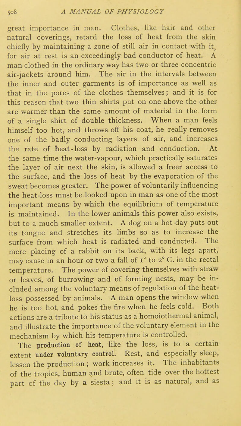 great importance in man. Clothes, like hair and other natural coverings, retard the loss of heat from the skin chiefly by maintaining a zone of still air in contact with it, for air at rest is an exceedingly bad conductor of heat. A man clothed in the ordinary way has two or three concentric air-jackets around him. The air in the intervals between the inner and outer garments is of importance as well as that in the pores of the clothes themselves; and it is for this reason that two thin shirts put on one above the other are warmer than the same amount of material in the form of a single shirt of double thickness. When a man feels himself too hot, and throws off his coat, he really removes one of the badly conducting layers of air, and increases the rate of heat-loss by radiation and conduction. At the same time the water-vapour, which practically saturates the layer of air next the skin, is allowed a freer access to the surface, and the loss of heat by the evaporation of the sweat becomes greater. The power of voluntarily influencing the heat-loss must be looked upon in man as one of the most important means by which the equilibrium of temperature is maintained. In the lower animals this power also exists, but to a much smaller extent. A dog on a hot day puts out its tongue and stretches its limbs so as to increase the surface from which heat is radiated and conducted. The mere placing of a rabbit on its back, with its legs apart, may cause in an hour or two a fall of i° to 2° C. in the rectal temperature. The power of covering themselves with straw or leaves, of burrowing and of forming nests, may be in- cluded among the voluntary means of regulation of the heat- loss possessed by animals. A man opens the window when he is too hot, and pokes the fire when he feels cold. Both actions are a tribute to his status as a homoiothermal animal, and illustrate the importance of the voluntary element in the mechanism by which his temperature is controlled. The production of heat, like the loss, is to a certain extent under voluntary control. Rest, and especially sleep, lessen the production ; work increases it. The inhabitants of the tropics, human and brute, often tide over the hottest part of the day by a siesta ; and it is as natural, and as