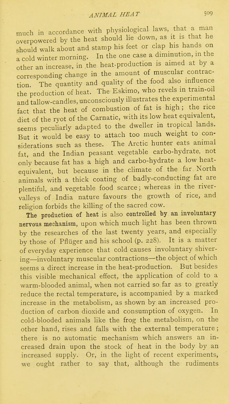 much in accordance with physiological laws, that a man overpowered by the heat should lie down, as it is that he should walk about and stamp his feet or clap his hands on a cold winter morning. In the one case a dimmut.on, m the other an increase, in the heat-production is aimed at by a corresponding change in the amount of muscular contrac- tion The quantity and quality of the food also influence the production of heat. The Eskimo, who revels in train-oil and tallow-candles, unconsciously illustrates the experimental fact that the heat of combustion of fat is high ; the rice diet of the ryot of the Carnatic, with its low heat equivalent, seems peculiarly adapted to the dweller in tropical lands. But it would be easy to attach too much weight to con- siderations such as these. The Arctic hunter eats animal fat, and the Indian peasant vegetable carbo-hydrate, not only because fat has a high and carbo-hydrate a low heat- equivalent, but because in the climate of the far North animals with a thick coating of badly-conducting fat are plentiful, and vegetable food scarce; whereas in the river- valleys of India nature favours the growth of rice, and religion forbids the killing of the sacred cow. The production of heat is also controlled by an involuntary nervous mechanism, upon which much light has been thrown by the researches of the last twenty years, and especially by those of Pfliiger and his school (p. 228). It is a matter of everyday experience that cold causes involuntary shiver- ing—involuntary muscular contractions—the object of which seems a direct increase in the heat-production. But besides this visible mechanical effect, the appHcation of cold to a warm-blooded animal, when not carried so far as to greatly reduce the rectal temperature, is accompanied by a marked increase in the metabolism, as shown by an increased pro- duction of carbon dioxide and consumption of oxygen. In cold-blooded animals like the frog the metabolism, on the other hand, rises and falls with the external temperature; there is no automatic mechanism which answers an in- creased drain upon the stock of heat in the body by an increased supply. Or, in the light of recent experiments, we ought rather to say that, although the rudiments