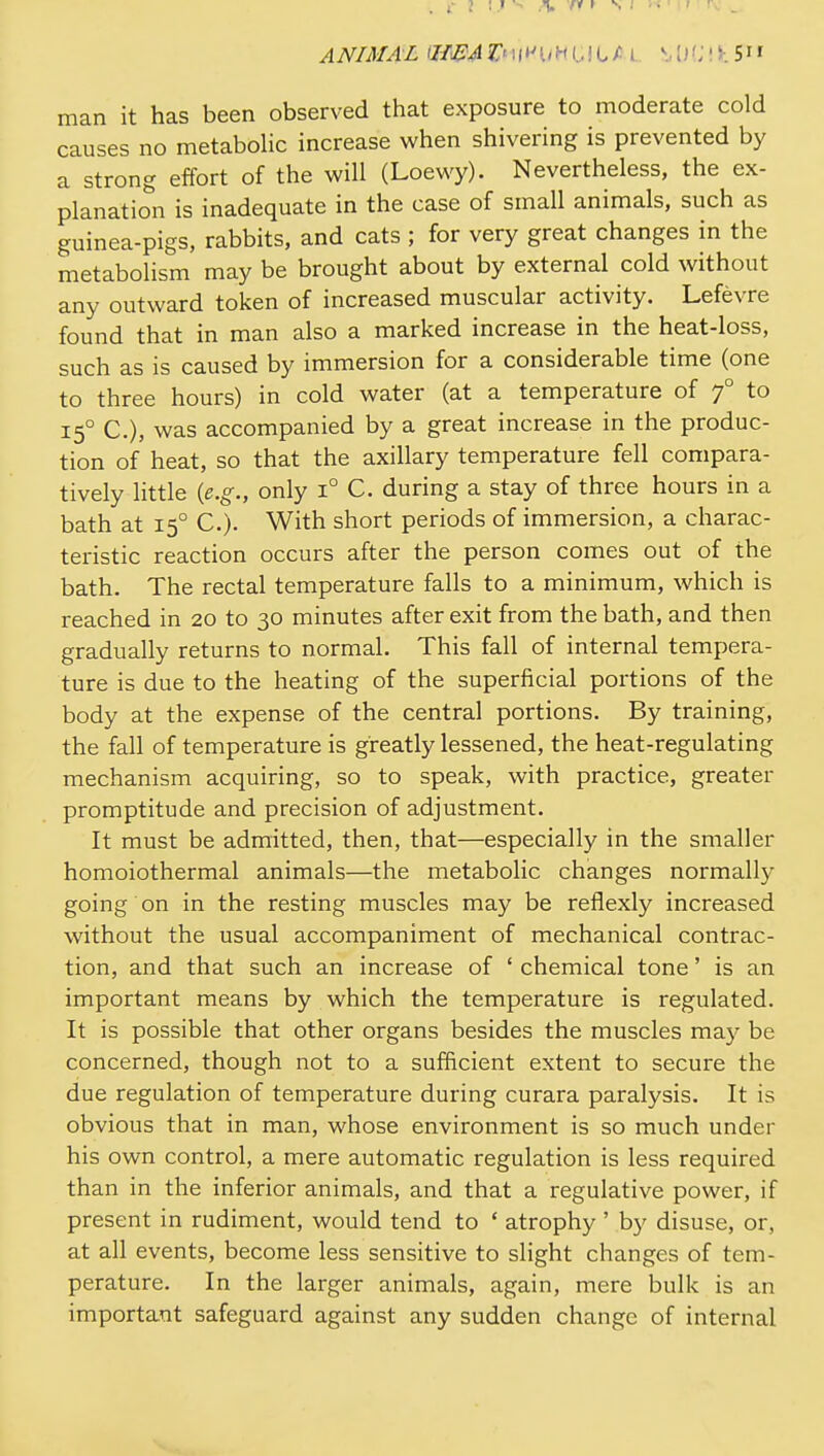 ANIMAL 'Z/i^^iTMli^UHGiLAL MifJli-.S man it has been observed that exposure to moderate cold causes no metabolic increase when shivering is prevented by a strong effort of the will (Loewy). Nevertheless, the ex- planation is inadequate in the case of small animals, such as guinea-pigs, rabbits, and cats ; for very great changes in the metabolism may be brought about by external cold without any outward token of increased muscular activity. Lefevre found that in man also a marked increase in the heat-loss, such as is caused by immersion for a considerable time (one to three hours) in cold water (at a temperature of 7° to 15° C), was accompanied by a great increase in the produc- tion of heat, so that the axillary temperature fell compara- tively little {e.g., only 1° C. during a stay of three hours in a bath at 15° C.)- With short periods of immersion, a charac- teristic reaction occurs after the person comes out of the bath. The rectal temperature falls to a minimum, which is reached in 20 to 30 minutes after exit from the bath, and then gradually returns to normal. This fall of internal tempera- ture is due to the heating of the superficial portions of the body at the expense of the central portions. By training, the fall of temperature is greatly lessened, the heat-regulating mechanism acquiring, so to speak, with practice, greater promptitude and precision of adjustment. It must be admitted, then, that—especially in the smaller homoiothermal animals—the metabolic changes normally going on in the resting muscles may be reflexly increased without the usual accompaniment of mechanical contrac- tion, and that such an increase of ' chemical tone' is an important means by which the temperature is regulated. It is possible that other organs besides the muscles may be concerned, though not to a sufficient extent to secure the due regulation of temperature during curara paralysis. It is obvious that in man, whose environment is so much under his own control, a mere automatic regulation is less required than in the inferior animals, and that a regulative power, if present in rudiment, would tend to ' atrophy ' by disuse, or, at all events, become less sensitive to slight changes of tem- perature. In the larger animals, again, mere bulk is an important safeguard against any sudden change of internal