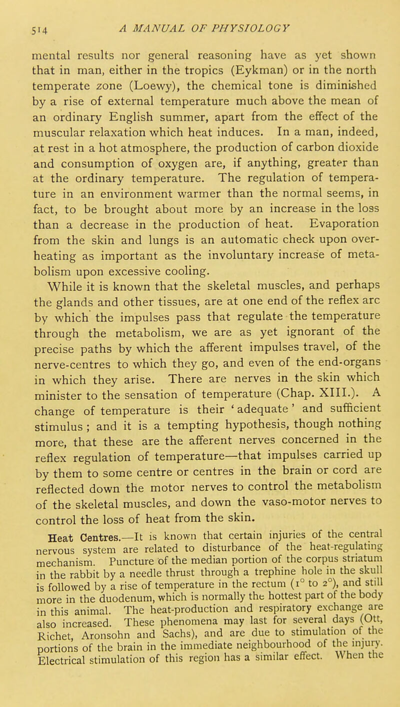 mental results nor general reasoning have as yet shown that in man, either in the tropics (Eykman) or in the north temperate zone (Loewy), the chemical tone is diminished by a rise of external temperature much above the mean of an ordinary English summer, apart from the effect of the muscular relaxation which heat induces. In a man, indeed, at rest in a hot atmosphere, the production of carbon dioxide and consumption of oxygen are, if anything, greater than at the ordinary temperature. The regulation of tempera- ture in an environment warmer than the normal seems, in fact, to be brought about more by an increase in the loss than a decrease in the production of heat. Evaporation from the skin and lungs is an automatic check upon over- heating as important as the involuntary increase of meta- bolism upon excessive cooling. While it is known that the skeletal muscles, and perhaps the glands and other tissues, are at one end of the reflex arc by which the impulses pass that regulate the temperature through the metabolism, we are as yet ignorant of the precise paths by which the afferent impulses travel, of the nerve-centres to which they go, and even of the end-organs in which they arise. There are nerves in the skin which minister to the sensation of temperature (Chap. XIII.). A change of temperature is their ' adequate ' and sufficient stimulus ; and it is a tempting hypothesis, though nothing more, that these are the afferent nerves concerned in the reflex regulation of temperature—that impulses carried up by them to some centre or centres in the brain or cord are reflected down the motor nerves to control the metabohsm of the skeletal muscles, and down the vaso-motor nerves to control the loss of heat from the skin. Heat Centres.—It is known that certain injuries of the central nervous system are related to disturbance of the heat-regulating mechanisrn. Puncture of the median portion of the corpus striatum in the rabbit by a needle thrust through a trephine hole in the skull is followed by a rise of temperature in the rectum (i° to 2°), and still more in the duodenum, which is normally the hottest part of the body in this animal. The heat-production and respiratory exchange are also increased. These phenomena may last for several days (Ott, Richet, Aronsohn and Sachs), and are due to stimulation of the portions of the brain in the immediate neighbourhood of the mjury. Electrical stimulation of this region has a similar effect. When the