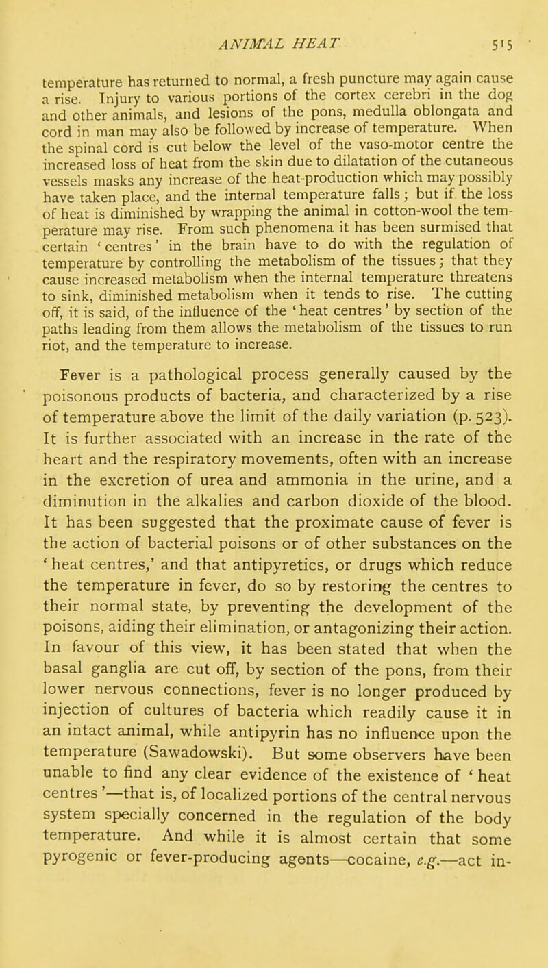temperature has returned to normal, a fresh puncture may again cause a rise. Injury to various portions of the cortex cerebri in the dog and other animals, and lesions of the pons, medulla oblongata and cord in man may also be followed by increase of temperature. When the spinal cord is cut below the level of the vaso-motor centre the increased loss of heat from the skin due to dilatation of the cutaneous vessels masks any increase of the heat-production which may possibly have taken place, and the internal temperature falls; but if the loss of heat is diminished by wrapping the animal in cotton-wool the tem- perature may rise. From such phenomena it has been surmised that certain ' centres' in the brain have to do with the regulation of temperature by controlling the metabolism of the tissues; that they cause increased metabolism when the internal temperature threatens to sink, diminished metabolism when it tends to rise. The cutting off, it is said, of the influence of the ' heat centres' by section of the paths leading from them allows the metabolism of the tissues to run riot, and the temperature to increase. Fever is a pathological process generally caused by the poisonous products of bacteria, and characterized by a rise of temperature above the limit of the daily variation (p. 523). It is further associated with an increase in the rate of the heart and the respiratory movements, often with an increase in the excretion of urea and ammonia in the urine, and a diminution in the alkalies and carbon dioxide of the blood. It has been suggested that the proximate cause of fever is the action of bacterial poisons or of other substances on the ' heat centres,' and that antipyretics, or drugs which reduce the temperature in fever, do so by restoring the centres to their normal state, by preventing the development of the poisons, aiding their elimination, or antagonizing their action. In favour of this view, it has been stated that when the basal ganglia are cut off, by section of the pons, from their lower nervous connections, fever is no longer produced by injection of cultures of bacteria which readily cause it in an intact animal, while antipyrin has no influence upon the temperature (Sawadowski). But some observers have been unable to find any clear evidence of the existence of ' heat centres '—that is, of localized portions of the central nervous system specially concerned in the regulation of the body temperature. And while it is almost certain that some pyrogenic or fever-producing agents—cocaine, e.g.—z.zt in-