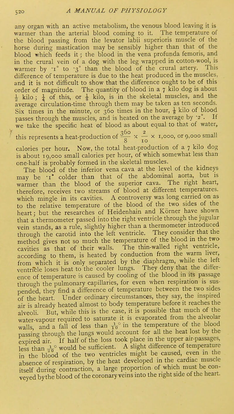 any organ with an active metabolism, the venous blood leaving it is warmer than the arterial blood coming to it. The temperature of the blood passing from the levator labii superioris muscle of the horse during mastication may be sensibly higher than that of the blood which feeds it; the blood in the vena profunda femoris, and in the crural vein of a dog with the leg wrapped in cotton-wool, is warmer by -1° to -3° than the blood of the crural artery. This difference of temperature is due to the heat produced in the muscles, and it is not difificult to show that the difference ought to be of this order of magnitude. The quantity of blood in a 7 kilo dog is about I kilo; J of this, or ^ kilo, is in the skeletal muscles, and the average circulation-time through them may be taken as ten seconds. Six times in the minute, or 360 times in the hour, ^ kilo of blood passes through the muscles, and is heated on the average by -2°. If we take the specific heat of blood as about equal to that of water, this represents a heat-production of ^ ^ 1,000, or 9,000 small calories per hour. Now, the total heat-production of a 7 kilo dog is about 19,000 small calories per hour, of which somewhat less than one-half is probably formed in the skeletal muscles. The blood of the inferior vena cava at the level of the kidneys may be -i* colder than that of the abdominal aorta, but is warmer than the blood of the superior cava. The right heart, therefore, receives two streams of blood at different temperatures, which mingle in its cavities. A controversy was long carried on as to the relative temperature of the blood of the two sides of the heart; but the researches of Heidenhain and Korner have shown that a thermometer passed into the right ventricle through the jugular vein stands, as a rule, slightly higher than a thermometer introduced through the carotid into the left ventricle. They consider that the method gives not so much the temperature of the blood in the two cavities as that of their walls. The thin-walled right ventricle, according to them, is heated by conduction from the warm liver, from which it is only separated by the diaphragm, while the left ventricle loses heat to the cooler lungs. They deny that the differ- ence of temperature is caused by cooling of the blood in its passage through the pulmonary capillaries, for even when respiration is sus- pended, they find a difference of temperature between the two sides of the heart. Under ordinary circumstances, they say, the inspired air is already heated almost to body temperature before it reaches the alveoli But, while this is the case, it is possible that much of the water-vapour required to saturate it is evaporated from the alveolar walls, and a fall of less than J/ in the temperature of the blood passing through the lungs would account for all the heat lost by the expired air If half of the loss took place in the upper air-passages, less than would be sufficient. A slight difference of temperature in the blood of the two ventricles might be caused, even in the absence of respiration, by the heat developed in the cardiac muscle itself during contraction, a large proportion of which must be con- veyed by the blood of the coronary veins into the right side of the heart.