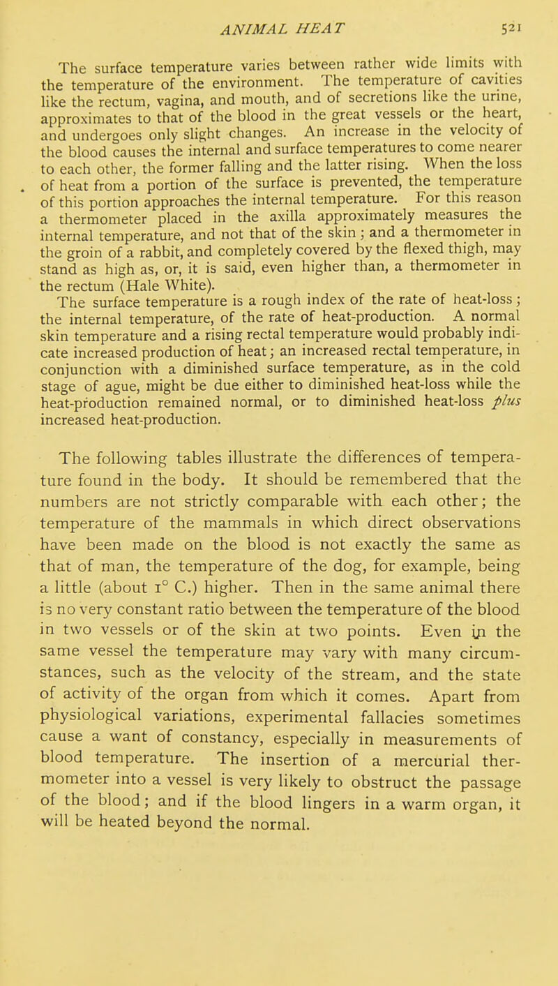 The surface temperature varies between rather wide hmits with the temperature of the environment. The temperature of cavities like the rectum, vagina, and mouth, and of secretions hke the urine, approximates to that of the blood in the great vessels or the heart, and undergoes only slight changes. An increase in the velocity of the blood causes the internal and surface temperatures to come nearer to each other, the former falling and the latter rising. When the loss . of heat from a portion of the surface is prevented, the temperature of this portion approaches the internal temperature. For this reason a thermometer placed in the axilla approximately measures the internal temperature, and not that of the skin ; and a thermometer in the groin of a rabbit, and completely covered by the flexed thigh, may stand as high as, or, it is said, even higher than, a thermometer in the rectum (Hale White). The surface temperature is a rough index of the rate of heat-loss; the internal temperature, of the rate of heat-production. A normal skin temperature and a rising rectal temperature would probably indi- cate increased production of heat; an increased rectal temperature, in conjunction with a diminished surface temperature, as in the cold stage of ague, might be due either to diminished heat-loss while the heat-production remained normal, or to diminished heat-loss plus increased heat-production. The following tables illustrate the differences of tempera- ture found in the body. It should be remembered that the numbers are not strictly comparable with each other; the temperature of the mammals in which direct observations have been made on the blood is not exactly the same as that of man, the temperature of the dog, for example, being a little (about 1° C.) higher. Then in the same animal there is no very constant ratio between the temperature of the blood in two vessels or of the skin at two points. Even the same vessel the temperature may vary with many circum- stances, such as the velocity of the stream, and the state of activity of the organ from which it comes. Apart from physiological variations, experimental fallacies sometimes cause a want of constancy, especially in measurements of blood temperature. The insertion of a mercurial ther- mometer into a vessel is very likely to obstruct the passage of the blood; and if the blood lingers in a warm organ, it will be heated beyond the normal.