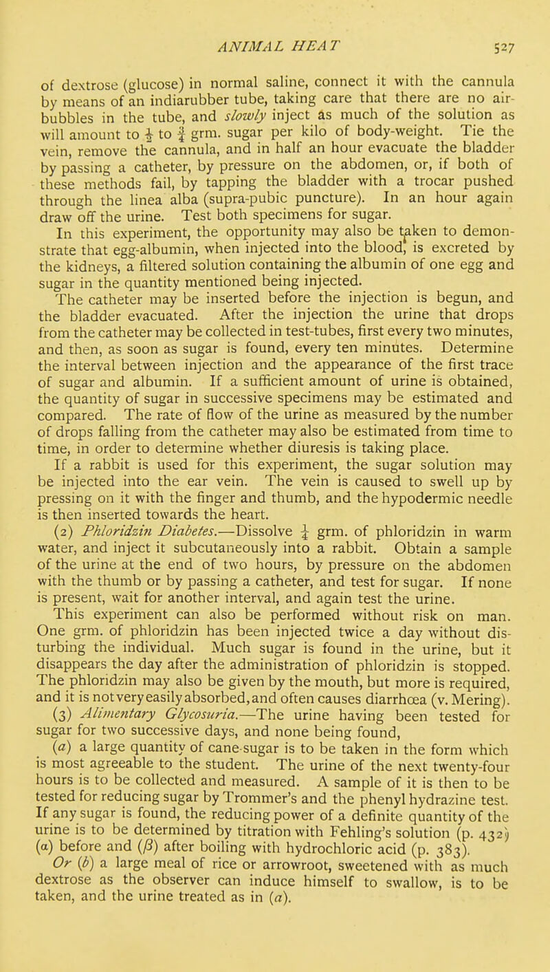 of dextrose (glucose) in normal saline, connect it with the cannula by means of an indiarubber tube, taking care that there are no air- bubbles in the tube, and slowly inject as much of the solution as will amount to i to f grm. sugar per kilo of body-weight. Tie the vein, remove the cannula, and in half an hour evacuate the bladder by passing a catheter, by pressure on the abdomen, or, if both of these methods fail, by tapping the bladder with a trocar pushed through the linea alba (supra-pubic puncture). In an hour again draw off the urine. Test both specimens for sugar. In this experiment, the opportunity may also be t^ken to demon- strate that egg-albumin, when injected into the blood, is excreted by the kidneys, a filtered solution containing the albumin of one egg and sugar in the quantity mentioned being injected. The catheter may be inserted before the injection is begun, and the bladder evacuated. After the injection the urine that drops from the catheter may be collected in test-tubes, first every two minutes, and then, as soon as sugar is found, every ten minutes. Determine the interval between injection and the appearance of the first trace of sugar and albumin. If a sufficient amount of urine is obtained, the quantity of sugar in successive specimens may be estimated and compared. The rate of flow of the urine as measured by the number of drops falling from the catheter may also be estimated from time to time, in order to determine whether diuresis is taking place. If a rabbit is used for this experiment, the sugar solution may be injected into the ear vein. The vein is caused to swell up by pressing on it with the finger and thumb, and the hypodermic needle is then inserted towards the heart. (2) Fkloridzi?i Diabetes.—Dissolve \ grm. of phloridzin in warm water, and inject it subcutaneously into a rabbit. Obtain a sample of the urine at the end of two hours, by pressure on the abdomen with the thumb or by passing a catheter, and test for sugar. If none is present, wait for another interval, and again test the urine. This experiment can also be performed without risk on man. One grm. of phloridzin has been injected twice a day without dis- turbing the individual. Much sugar is found in the urine, but it disappears the day after the administration of phloridzin is stopped. The phloridzin may also be given by the mouth, but more is required, and it is notveryeasilyabsorbed,and often causes diarrhoea (v. Mering). (3) Alimentary Glycosuria.—The urine having been tested for sugar for two successive days, and none being found, {a) a large quantity of cane sugar is to be taken in the form which is most agreeable to the student. The urine of the next twenty-four hours is to be collected and measured. A sample of it is then to be tested for reducing sugar by Trommer's and the phenyl hydrazine test. If any sugar is found, the reducing power of a definite quantity of the urine is to be determined by titration with Fehling's solution (p. 432) (a) before and {ji) after boiling with hydrochloric acid (p. 383). Or {b) a large meal of rice or arrowroot, sweetened with as much dextrose as the observer can induce himself to swallow, is to be taken, and the urine treated as in {a).
