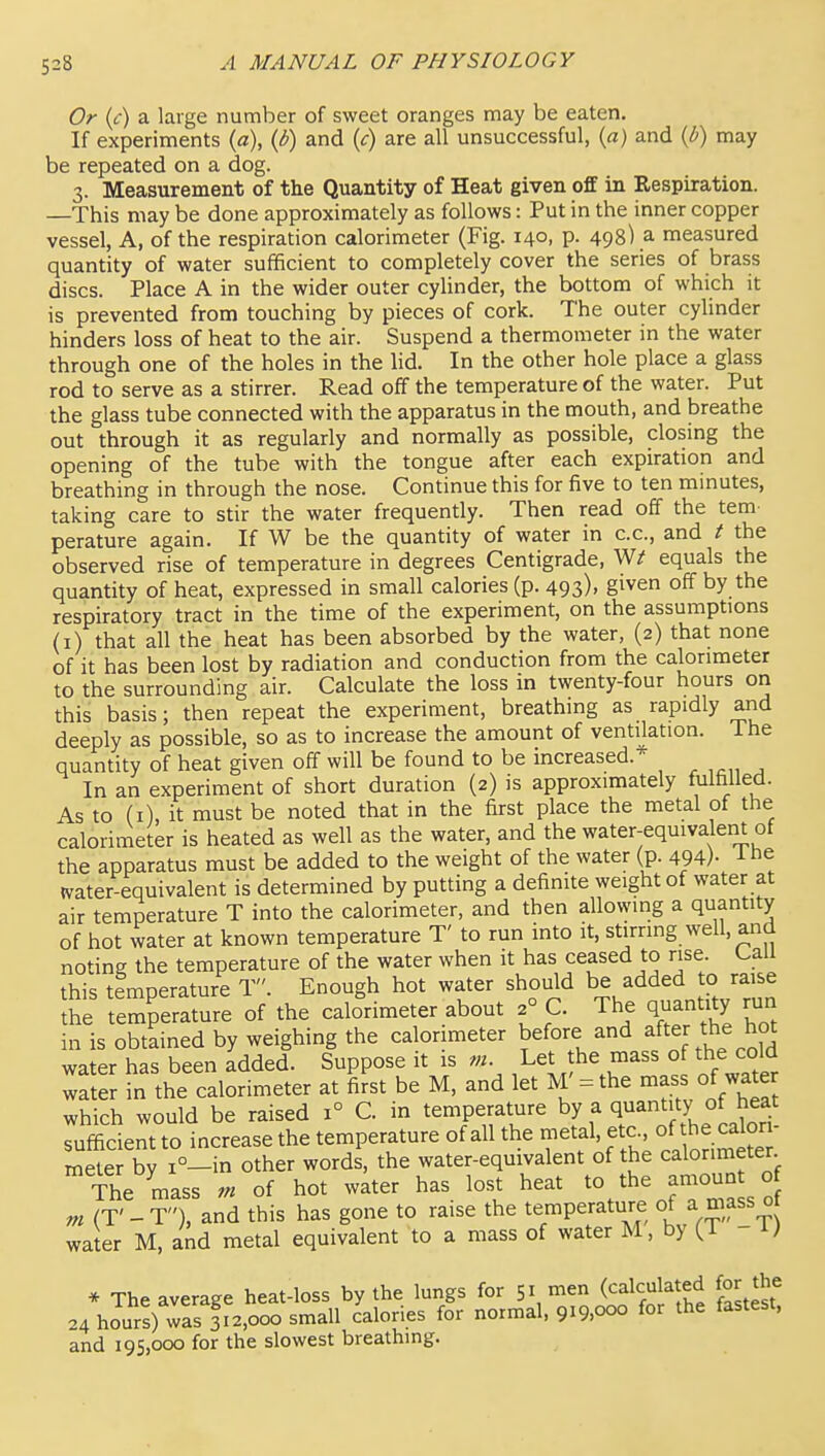 Or (c) a large number of sweet oranges may be eaten. If experiments (a), (6) and {c) are all unsuccessful, (a) and {i) may be repeated on a dog. 3. Measurement of the Quantity of Heat given off in Respiration. —This may be done approximately as follows: Put in the inner copper vessel, A, of the respiration calorimeter (Fig. 140, p. 498) a measured quantity of water sufficient to completely cover the series of brass discs. Place A in the wider outer cylinder, the bottom of which it is prevented from touching by pieces of cork. The outer cylinder hinders loss of heat to the air. Suspend a thermometer in the water through one of the holes in the hd. In the other hole place a glass rod to serve as a stirrer. Read off the temperature of the water. Put the glass tube connected with the apparatus in the mouth, and breathe out through it as regularly and normally as possible, closing the opening of the tube with the tongue after each expiration and breathing in through the nose. Continue this for five to ten mmutes, taking care to stir the water frequently. Then read off the tern perature again. If W be the quantity of water in c.c, and t the observed rise of temperature in degrees Centigrade, equals the quantity of heat, expressed in small calories (p. 493)' given off by the respiratory tract in the time of the experiment, on the assumptions (i) that all the heat has been absorbed by the water, (2) that none of it has been lost by radiation and conduction from the calorimeter to the surrounding air. Calculate the loss in twenty-four hours on this basis; then repeat the experiment, breathing as rapidly ajid deeply as possible, so as to increase the amount of ventilation. The quantity of heat given off will be found to be increased.* In an experiment of short duration (2) is approximately fulfiUeci. As to (i), it must be noted that in the first place the metal of the calorimeter is heated as well as the water, and the water-equivalent of the apparatus must be added to the weight of the water (p. 494)- ihe water-equivalent is determined by putting a definite weight of water at air temperature T into the calorimeter, and then allowing a quantity of hot water at known temperature T' to run into it, stirring well, and noting the temperature of the water when it has ceased to rise. Uaii this temperature T. Enough hot water should be added to raise She temperature of the calorimeter about 2° C. The quantity run in is obtained by weighing the calorimeter before and after the hot water has been added. Suppose it is m. Let the mass of the cold Ser in the calorimeter at first be M, and let M' = the -ss of wa er which would be raised 1° C. in temperature by a quantity of heat sufficient to increase the temperature of all the metal, etc ^e calor - meter by i°-in other words, the water-equivalent of the calorimeter The mass m of hot water has lost heat to the amoun o m (T'-T), and this has gone to raise the temperature of a mass 0 water M, and metal equivalent to a mass of water M, by W * The average heat-loss by the lungs for 51 men (calculated for the 24 hours) was 312,000 small calories for normal, 919,000 for the fastest, and 195,000 for the slowest breathing.