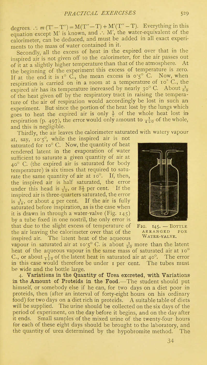 degrees. .'. m (T'- T) = M(T-T) + M'(T - T). Everything in this equation except M' is known, and .-. M', the water-equivalent of the calorimeter, can be deduced, and must be added in all exact experi- ments to the mass of water contained in it. Secondly, all the excess of heat in the expired over that m the inspired air'is not given off 10 the calorimeter, for the air passes out of it at a slightly higher temperature than that of the atmosphere. At the beginning of the experiment this excess of temperature is zero. If at the end it is 1° C, the mean excess is 0-5° C. Now, when respiration is carried on in a room at a temperature of 10° C, the expired air has its temperature increased by nearly 30° C. About of the heat given off by the respiratory tract in raising the tempera- ture of the air of respiration would accordingly be lost in such an experiment. But since the portion of the heat lost by the lungs which goes to heat the expired air is only \ of the whole heat lost in respiration (p. 497), the error would only amount to of the whole, and this is negligible. Thirdly, the air leaves the calorimeter saturated with watery vapour at, say, 10-5°, while the inspired air is not saturated for to° C. Now, the quantity of heat rendered latent in the evaporation of water sufficient to saturate a given quantity of air at 40° C. (the expired air is saturated for body temperature) is six times that required to satu- rate the same quantity of air at 10°. If, then, the inspired air is half saturated, the error under this head is y^' ^2 per cent. If the inspired air is three-quarters saturated, the error is or about 4 per cent. If the air is fully saturated before inspiration, as is the case when it is drawn in through a water-valve (Fig. 145) by a tube fixed in one nostril, the only error is that due to the slight excess of temperature of Fig. 145. — Bottle the air leaving the calorimeter over that of the arranged for inspired air. The latent heat of the aqueous Water-valve. vapour in saturated air at io5° C. is about more than the latent heat of the aqueous vapour in the same mass of saturated air at 10° C, or about xi^o^of the latent heat in saturated air at 40°. The error in this case would therefore be under i per cent. The tubes must be wide and the bottle large. 4. Variations in the Quantity of Urea excreted, with Variations in the Amount of Proteids in the Food.—The student should put himself, or somebody else if he can, for two days on a diet poor in proteids, then (after an interval of forty-eight hours on his ordinary food) for two days on a diet rich in proteids. A suitable table of diets will be supplied. The urine should be collected on the six days of the period of experiment, on the day before it begins, and on the day after it ends. Small samples of the mixed urine of the twenty-four hours for each of these eight days should be brought to the laboratory, and the quantity of urea determined by the hypobromite method. The 34