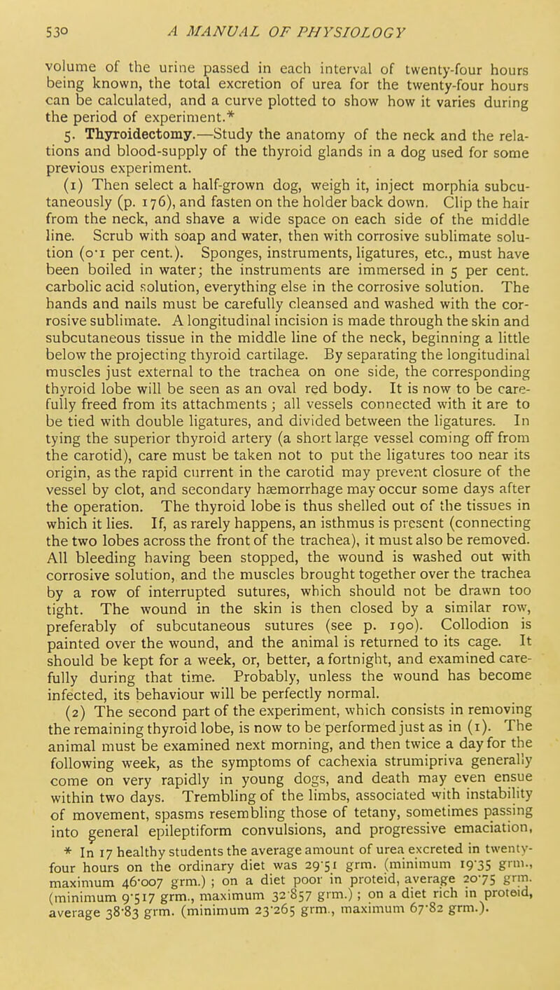 volume of the urine passed in each interval of twenty-four hours being known, the total excretion of urea for the twenty-four hours can be calculated, and a curve plotted to show how it varies during the period of experiment.* 5. Thjrroidectomy.—Study the anatomy of the neck and the rela- tions and blood-supply of the thyroid glands in a dog used for some previous experiment. (1) Then select a half-grown dog, weigh it, inject morphia subcu- taneously (p. 176), and fasten on the holder back down. Clip the hair from the neck, and shave a wide space on each side of the middle line. Scrub with soap and water, then with corrosive sublimate solu- tion (oi per cent). Sponges, instruments, ligatures, etc., must have been boiled in water; the instruments are immersed in 5 per cent, carbolic acid solution, everything else in the corrosive solution. The hands and nails must be carefully cleansed and washed with the cor- rosive sublimate. A longitudinal incision is made through the skin and subcutaneous tissue in the middle line of the neck, beginning a little below the projecting thyroid cartilage. By separating the longitudinal muscles just external to the trachea on one side, the corresponding thyroid lobe will be seen as an oval red body. It is now to be care- fully freed from its attachments ; all vessels connected with it are to be tied with double ligatures, and divided between the ligatures. In tying the superior thyroid artery (a short large vessel coming off from the carotid), care must be taken not to put the ligatures too near its origin, as the rapid current in the carotid may prevent closure of the vessel by clot, and secondary haemorrhage may occur some days after the operation. The thyroid lobe is thus shelled out of the tissues in which it lies. If, as rarely happens, an isthmus is present (connecting the two lobes across the front of the trachea), it must also be removed. All bleeding having been stopped, the wound is washed out with corrosive solution, and the muscles brought together over the trachea by a row of interrupted sutures, which should not be drawn too tight. The wound in the skin is then closed by a similar row, preferably of subcutaneous sutures (see p. 190). Collodion is painted over the wound, and the animal is returned to its cage. It should be kept for a week, or, better, a fortnight, and examined care- fully during that time. Probably, unless the wound has become infected, its behaviour will be perfectly normal. (2) The second part of the experiment, which consists in removing the remaining thyroid lobe, is now to be performed just as in (i). The animal must be examined next morning, and then twice a day for the following week, as the symptoms of cachexia strumipriva generally come on very rapidly in young dogs, and death may even ensue within two days. Trembhng of the limbs, associated with instability of movement, spasms resembling those of tetany, sometimes passing into general epileptiform convulsions, and progressive emaciation, * In 17 healthy students the average amount of urea excreted in twenty- four hours on the ordinary diet was 29-51 grm. (minimum 19-35 g., maximum 46-007 grm.) ; on a diet poor in proteid, average 20-75 grm. (minimum 9-517 grm., maximum 32 S57 g'm-); on a diet rich m proteid, average 38-83 grm. (minimum 23-265 grm., maximum 67-82 grm.).