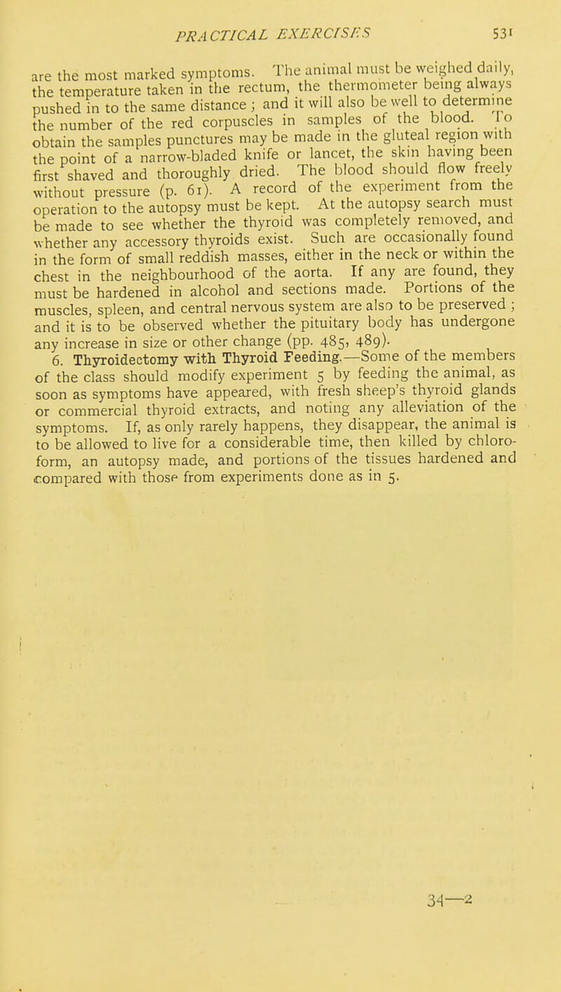 are the most marked symptoms. The anitnal must be weighed daily, the temperature taken in the rectum, the thermometer being always pushed in to the same distance ; and it will also be well to determine the number of the red corpuscles in samples of the blood, lo obtain the samples punctures may be made in the gluteal region with the point of a narrow-bladed knife or lancet, the skin having been first shaved and thoroughly dried. The blood should flow freely without pressure (p. 6i). A record of the experiment from the operation to the autopsy must be kept. At the autopsy search must be made to see whether the thyroid was completely removed, and whether any accessory thyroids exist. Such are occasionally found in the form of small reddish masses, either in the neck or within the chest in the neighbourhood of the aorta. If any are found, they must be hardened in alcohol and sections made. Portions of the muscles, spleen, and central nervous system are also to be preserved ; and it is to be observed whether the pituitary body has undergone any increase in size or other change (pp. 485, 489). 6. Thyroidectomy with Thyroid Feeding.—Some of the members of the class should modify experiment 5 by feeding the animal, as soon as symptoms have appeared, with fresh sheep's thyroid glands or commercial thyroid extracts, and noting any alleviation of the symptoms. If, as only rarely happens, they disappear, the animal is to be allowed to live for a considerable time, then killed by chloro- form, an autopsy made, and portions of the tissues hardened and compared with those from experiments done as in 5. 34—2