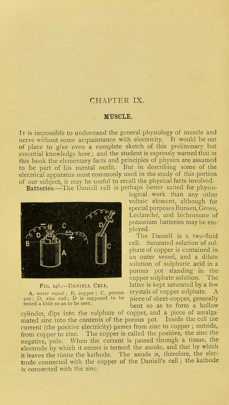 CHAPTER IX. MUSCLE. It is impossible to understand the general physiology of muscle and nerve without some acquaintance with electricity. It would be out of place to give even a complete sketch of this preliminary but essential knowledge here; and the student is expressly warned that in this book the elementary facts and principles of physics are assumed to be part of his mental outfit. But in describing some of the electrical apparatus most commonly used in the study of this portion of our subject, it may be useful to recall the physical facts involved. Batteries.—The Daniell cell is perhaps better suited for physio- logical work than any other voltaic element, although for special purposes Bunsen, Grove, Leclanche, and bichromate of potassium batteries may be em- ployed. The Daniell is a two-fluid cell. Saturated solution of sul- phate of copper is contained in an outer vessel, and a dilute solution of sulphuric acid in a porous pot standing in the copper sulphate solution. The latter is kept saturated by a few crystals of copper sulphate. A piece of sheet-copper, generally bent so as to form a hollow cylinder, dips into the sulphate of copper, and a piece of amalga- mated zinc into the contents of the porous pot. Inside the cell llie current (the positive electricity) passes from zinc to copper ; outside, from copper to zinc. The copper is called the positive, the zinc the negative, pole. When the current is passed through a tissue, the electrode by which it enters is termed the anode, and that by which it leaves the tissue the kathode. The anode is, therefore, the elec- trode connected with the copper of the Daniell's cell; the kathode is connected with the zinc. Fig. 146.—Daniell Cell. A, outer vessel ; B, copper ; C, porous pot; D, zinc rod; D is supposed to be raised a little so as to be seen.