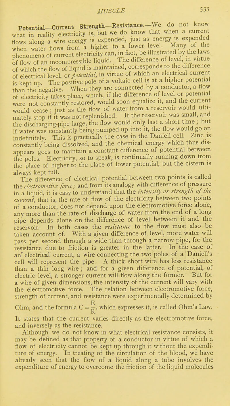Potential-Current Strength-Resistance.-We do not know what in reality electricity is, but we do know that when a current flows along a wire energy is expended, just as ^^^^^^^l^^^^f^^^ when water flows from a higher to a lower level May of the phenomena of current electricity can, m fact be illustrated by the laws li flow of an incompressible liquid. The difi-erence of level, m virtue of which the flow of liquid is maintained, corresponds o the difference of electrical level, or potential, in virtue of which an electrical curren is kept up. The positive pole of a voltaic cell is at a higher potential than the ne-ative. When they are connected by a conductor, a flow of electricity takes place, which, if the difference of level or potential were not constantly restored, would soon equalize it, and the current would cease ; just as the flow of water from a reservoir would ulti- mately stop if it was not replenished. Jf the reservoir was small, and the discharging-pipe large, the flow would only last a short time; but if water was constantly being pumped up into it, the flow would go on indefinitely. This is practically the case in the Darnell cell. Zinc is constantly being dissolved, and the chemical energy which thus dis- appears goes to maintain a constant difference of potential between the poles. Electricity, so to speak, is continually running down from the place of higher to the place of lower potential, but the cistern is always kept full. . . The difference of electrical potential between two points is called the electromotive force; and from its analogy with difference of pressure in a liquid, it is easy to understand that the intensity or strength of the current, that is, the rate of flow of the electricity between two points of a conductor, does not depend upon the electromotive force alone, any more than the rate of discharge of water from the end of a long pipe depends alone on the difference of level between it and the reservoir. In both cases the resistance to the flow must also be taken account of. With a given difference of level, more water will pass per second through a wide than through a narrow pipe, for the resistance due to friction is greater in the latter. In the case of an' electrical current, a wire connecting the two poles of a Daniell's cell will represent the pipe. A thick short wire has less resistance than a thin long wire \ and for a given difference of potential, of electric level, a stronger current will flow along the former. But for a wire of given dimensions, the intensity of the current will vary with the electromotive force. The relation between electromotive force, strength of current, and resistance were experimentally determined by Ohm, and the formula C = —, which expresses it, is called Ohm's Law. It states that the current varies directly as the electromotive force, and inversely as the resistance. Although we do not know in what electrical resistance consists, it may be defined as that property of a conductor in virtue of which a flow of electricity cannot be kept up through it without the expendi- ture of energy. In treating of the circulation of the blood, we have already seen that the flow of a liquid along a tube involves the expenditure of energy to overcome the friction of the hquid molecules