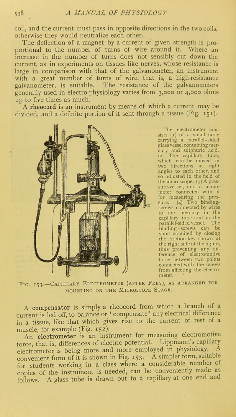 coil, and the current must pass in opposite directions in the two coils, otherwise they would neutralize each other. The deflection of a magnet by a current of given strength is pro- portional to the number of turns of wire around it. Where an increase in the number of turns does not sensibly cut down the current, as in experiments on tissues like nerves, whose resistance is large in comparison with that of the galvanometer, an instrument with a great number of turns of wire, that is, a high-resistance galvanometer, is suitable. The resistance of the galvanometers generally used in electro-physiology varies from 3,000 or 4,000 ohms up to five times as much. A rheocord is an instrument by means of which a current may be divided, and a definite portion of it sent through a tissue (Fig. 151). The electrometer con- sists (i) of a small table carrying a parallel-sided glass vessel containing mer- cury and sulphuric acid. (2! The capillary tube, which can be moved in two directions at right angles to each other, and so adjusted in the field of the microscope. (3) A pres- sure-vessel, and a mano- meter connected with it for measuring the pres- sure. (4) Two binding- screws connected by wires to the mercury in the capillary tube and in the parallel-sided vessel. The binding-screws can be short-circuited by closing the friction-key shown at the right side of the figure, thus preventing any dif- ference of electromotive force between two points connected with the screws from affecting the electro- meter. Fig. 153.—Capillary Electrometer {after Frey), as arranged for MOUNTING ON THE MICROSCOPE StAGE. A compensator is simply a rheocord from which a branch of a current is led off, to balance or ' compensate' any electrical difference in a tissue, like that which gives rise to the current of rest of a muscle, for example (Fig. 152), An electrometer is an instrument for measuring electromotive force, that is, differences of electric potential. Lippmann's capillary electrometer is being more and more employed in physiology. A convenient form of it is shown in Fig. 153. A simpler form, suitable for students working in a class where a considerable number of copies of the instrument is needed, can be conveniently made as follows. A glass tube is drawn out to a capillary at one end and