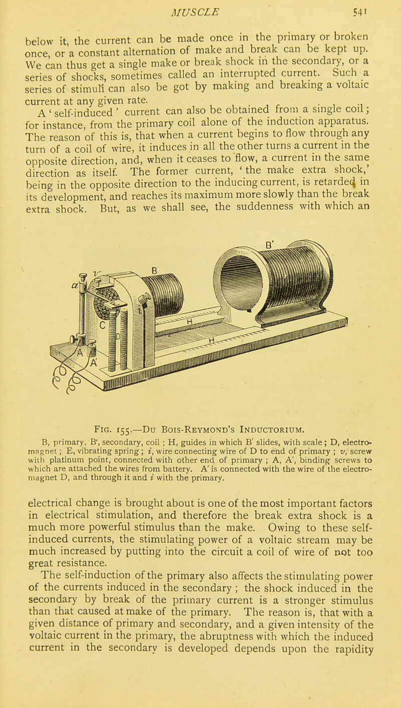 below it the current can be made once in the primary or broken once, or'a constant alternation of make and break can be kept up. We can thus get a single make or break shock in the secondary, or a series of shocks, sometimes called an interrupted current. Such a series of stimuli can also be got by makmg and breaking a voltaic current at any given rate. , , . , r • 1 -i A ' self-induced ' current can also be obtained from a single coil; for instance, from the primary coil alone of the induction apparatus. The reason of this is, that when a current begins to flow through any turn of a coil of wire, it induces in all the other turns a current in the opposite direction, and, when it ceases to flow, a current in the same direction as itself The former current, ' the make extra shock,' being in the opposite direction to the inducing current, is retarded in its development, and reaches its maximum more slowly than the break extra shock. But, as we shall see, the suddenness with which an Fig. X55.—Du Bois-Reymond's Inductorium. B, primary, B', secondary, coil ; H, guides in which B' slides, with scale; D, electro- magnet ; E, vibrating spring; i, wire connecting wire of D to end of primary ; v, screw with platinum point, connected with other end of primary ; A, A', binding screws to which are attached the wires from battery. A' is connected with the wire of the electro- magnet D, and through it and i with the primary. electrical change is brought about is one of the most important factors in electrical stimulation, and therefore the break extra shock is a much more powerful stimulus than the make. Owing to these self- induced currents, the stimulating power of a voltaic stream may be much increased by putting into the circuit a coil of wire of not too great resistance. The self-induction of the primary also affects the stimulating power of the currents induced in the secondary ; the shock induced in the secondary by break of the primary current is a stronger stimulus than that caused at make of the primary. The reason is, that with a given distance of primary and secondary, and a given intensity of the voltaic current in the primary, the abruptness with which the induced current in the secondary is developed depends upon the rapidity