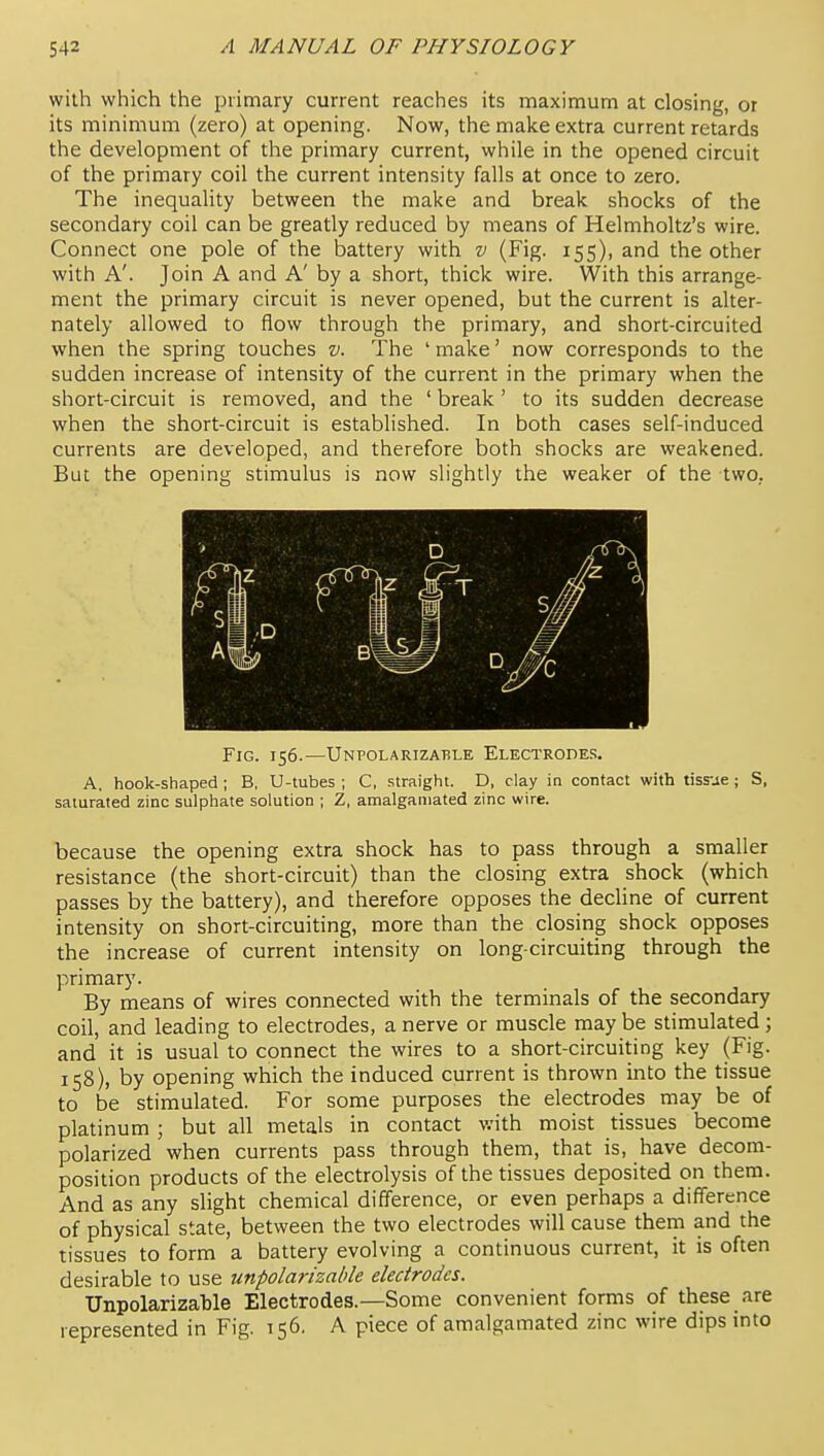 with which the primary current reaches its maximum at closing, or its minimum (zero) at opening. Now, the make extra current retards the development of the primary current, while in the opened circuit of the primary coil the current intensity falls at once to zero. The inequality between the make and break shocks of the secondary coil can be greatly reduced by means of Helmholtz's wire. Connect one pole of the battery with v (Fig. 155), and the other with A'. Join A and A' by a short, thick wire. With this arrange- ment the primary circuit is never opened, but the current is alter- nately allowed to flow through the primary, and short-circuited when the spring touches v. The ' make' now corresponds to the sudden increase of intensity of the current in the primary when the short-circuit is removed, and the ' break' to its sudden decrease when the short-circuit is established. In both cases self-induced currents are developed, and therefore both shocks are weakened. But the opening stimulus is now slightly the weaker of the two, Fig. 156.—Unpolarizable Electrodes. A. hook-shaped ; B, U-tubes ; C, straight. D, clay in contact with tissue ; S, saturated zinc sulphate solution ; Z, amalgamated zinc wire. because the opening extra shock has to pass through a smaller resistance (the short-circuit) than the closing extra shock (which passes by the battery), and therefore opposes the decline of current intensity on short-circuiting, more than the closing shock opposes the increase of current intensity on long-circuiting through the primary. By means of wires connected with the terminals of the secondary coil, and leading to electrodes, a nerve or muscle may be stimulated; and it is usual to connect the wires to a short-circuiting key (Fig. 158), by opening which the induced current is thrown into the tissue to be stimulated. For some purposes the electrodes may be of platinum ; but all metals in contact with moist tissues become polarized when currents pass through them, that is, have decom- position products of the electrolysis of the tissues deposited on them. And as any slight chemical difference, or even perhaps a difference of physical state, between the two electrodes will cause thein and the tissues to form a battery evolving a continuous current, it is often desirable to use unpolarizable electrodes. Unpolarizable Electrodes.—Some convenient forms of these are represented in Fig. 156. A piece of amalgamated zinc wire dips into