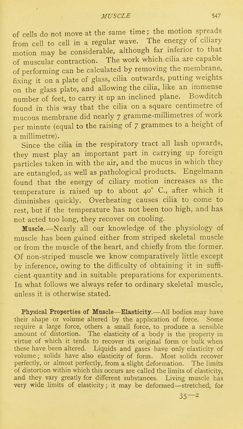 of cells do not move at the same time; the motion spreads from cell to cell in a regular wave. The energy of ciliary motion may be considerable, although far inferior to that of muscular contraction. The work which cilia are capable of performing can be calculated by removing the membrane, fixing it on a plate of glass, cilia outwards, putting weights on the glass plate, and allowing the cilia, like an immense number of feet, to carry it up an inclined plane. Bowditch found in this way that the cilia on a square centimetre of mucous membrane did nearly 7 gramme-millimetres of work per minute (equal to the raising of 7 grammes to a height of a millimetre). Since the ciUa in the respiratory tract all lash upwards, they must play an important part in carrying up foreign particles taken in with the air, and the mucus in which they are entangled, as well as pathological products. Engelmann found that the energy of ciHary motion increases as the temperature is raised up to about 40° C, after which it diminishes quickly. Overheating causes cilia to come to rest, but if the temperature has not been too high, and has not acted too long, they recover on cooling. Muscle.—Nearly all our knowledge of the physiology of muscle has been gained either from striped skeletal muscle or from the muscle of the heart, and chiefly from the former. Of non-striped muscle we know comparatively little except by inference, owing to the difficulty of obtaining it in suffi- cient quantity and in suitable preparations for experiments. In what follows we always refer to ordinary skeletal muscle, unless it is otherwise stated. Physical Properties of Muscle—Elasticity.—All bodies may have their shape or volume altered by the application of force. Some require a large force, others a small force, to produce a sensible amount of distortion. The elasticity of a body is the property in virtue of which it tends to recover its original form or bulk when these have been altered. Liquids and gases have only elasticity of volume; solids have also elasticity of form. Most solids recover perfectly, or almost perfectly, from a slight deformation. The limits of distortion within which this occurs are called the limits of elasticity, and they vary greatly for different substances. Living muscle has very wide limits of elasticity; it may be deformed—stretched, for 35—2