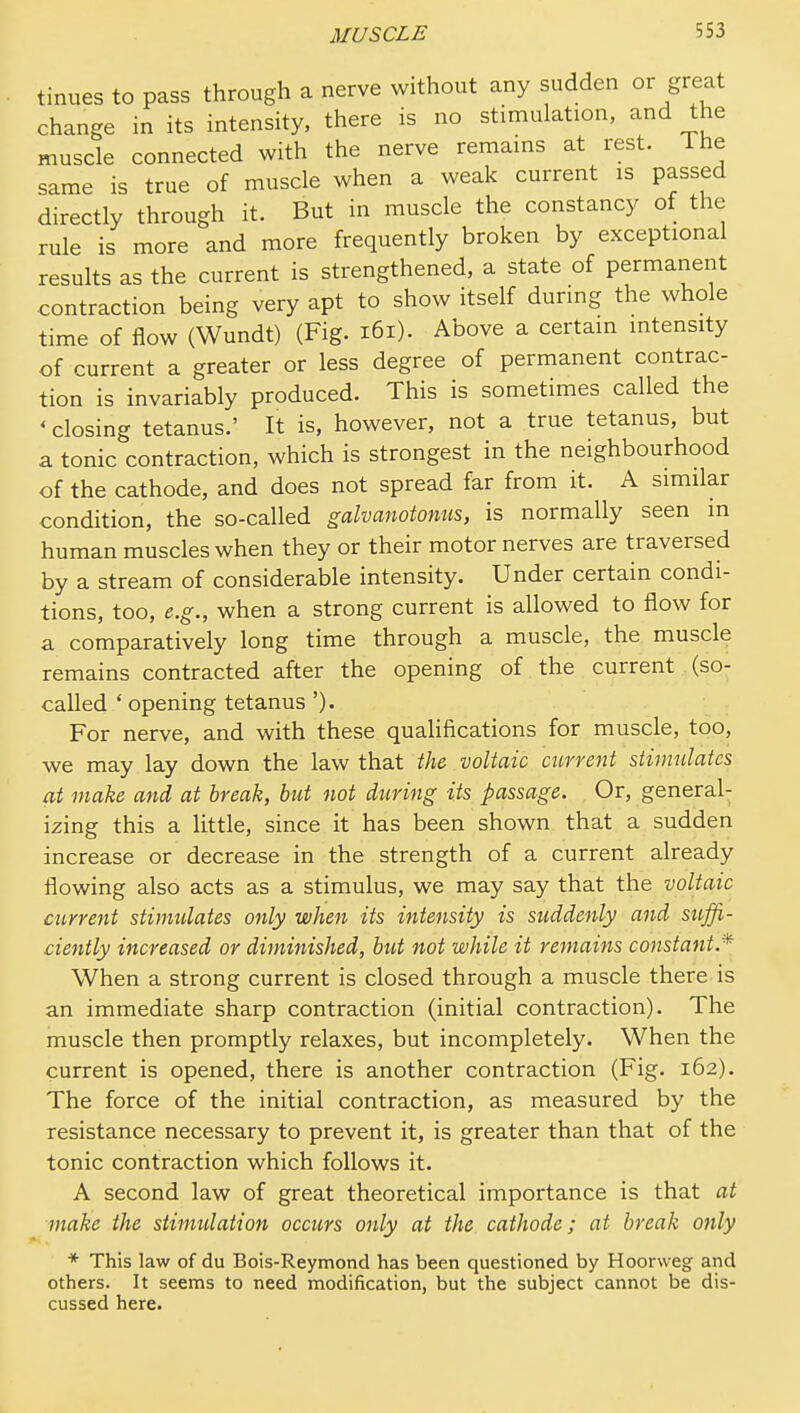tinues to pass through a nerve without any sudden or great change in its intensity, there is no stimulation, and the muscle connected with the nerve remains at rest. Ihe same is true of muscle when a weak current is passed directly through it. But in muscle the constancy of the rule is more and more frequently broken by exceptional results as the current is strengthened, a state of permanent contraction being very apt to show itself during the whole time of flow (Wundt) (Fig. i6i). Above a certain intensity of current a greater or less degree of permanent contrac- tion is invariably produced. This is sometimes called the ' closing tetanus.' It is, however, not a true tetanus, but a tonic contraction, which is strongest in the neighbourhood of the cathode, and does not spread far from it. A similar condition, the so-called galvanotonus, is normally seen in human muscles when they or their motor nerves are traversed by a stream of considerable intensity. Under certain condi- tions, too, e.g., when a strong current is allowed to flow for a comparatively long time through a muscle, the muscle remains contracted after the opening of the current (so- called ' opening tetanus ')• For nerve, and with these qualifications for muscle, too, we may lay down the law that the voltaic current stimulates at make and at break, but not during its passage. Or, general- izing this a little, since it has been shown that a sudden increase or decrease in the strength of a current already flowing also acts as a stimulus, we may say that the voltaic current stimtdates only when its intensity is suddenly and suffi- ciently increased or diminished, but not while it remains constant.* When a strong current is closed through a muscle there is an immediate sharp contraction (initial contraction). The muscle then promptly relaxes, but incompletely. When the current is opened, there is another contraction (Fig. 162). The force of the initial contraction, as measured by the resistance necessary to prevent it, is greater than that of the tonic contraction which follows it. A second law of great theoretical importance is that at make ihe stimidation occurs only at the cathode; at break only * This law of du Bois-Reymond has been questioned by Hoorweg and others. It seems to need modification, but the subject cannot be dis- cussed here.