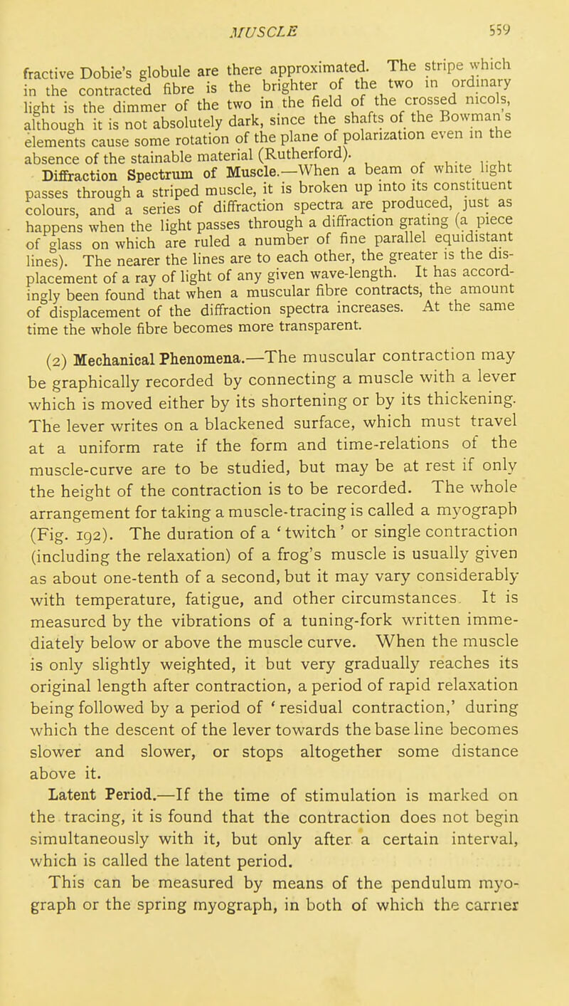 fractive Dobie's globule are there approximated. The stripe which in the contracted fibre is the brighter of the two in ordinary light is the dimmer of the two in the field of the crossed nicols, although it is not absolutely dark, since the shafts of the Bowman s elements cause some rotation of the plane of polarization even in the absence of the stainable material (Rutherford). . u . r Diffraction Spectrum of Muscle.—When a beam of white light passes through a striped muscle, it is broken up into its constituent colours, and a series of diffraction spectra are produced, just as happens when the light passes through a diffraction grating (a piece of glass on which are ruled a number of fine parallel equidistant lines) The nearer the lines are to each other, the greater is the dis- placement of a ray of light of any given wave-length. It has accord- ingly been found that when a muscular fibre contracts, the amount of displacement of the diffraction spectra increases. At the same time the whole fibre becomes more transparent. (2) Mechanical Phenomena.—The muscular contraction may be graphically recorded by connecting a muscle with a lever which is moved either by its shortening or by its thickening. The lever writes on a blackened surface, which must travel at a uniform rate if the form and time-relations of the muscle-curve are to be studied, but may be at rest if only the height of the contraction is to be recorded. The whole arrangement for taking a muscle-tracing is called a myograph (Fig. 192). The duration of a ' twitch ' or single contraction (including the relaxation) of a frog's muscle is usually given as about one-tenth of a second, but it may vary considerably with temperature, fatigue, and other circumstances. It is measured by the vibrations of a tuning-fork written imme- diately below or above the muscle curve. When the muscle is only slightly weighted, it but very gradually reaches its original length after contraction, a period of rapid relaxation being followed by a period of ' residual contraction,' during which the descent of the lever towards the base line becomes slower and slower, or stops altogether some distance above it. Latent Period.—If the time of stimulation is marked on the tracing, it is found that the contraction does not begin simultaneously with it, but only after a certain interval, which is called the latent period. This can be measured by means of the pendulum myo- graph or the spring myograph, in both of which the earner