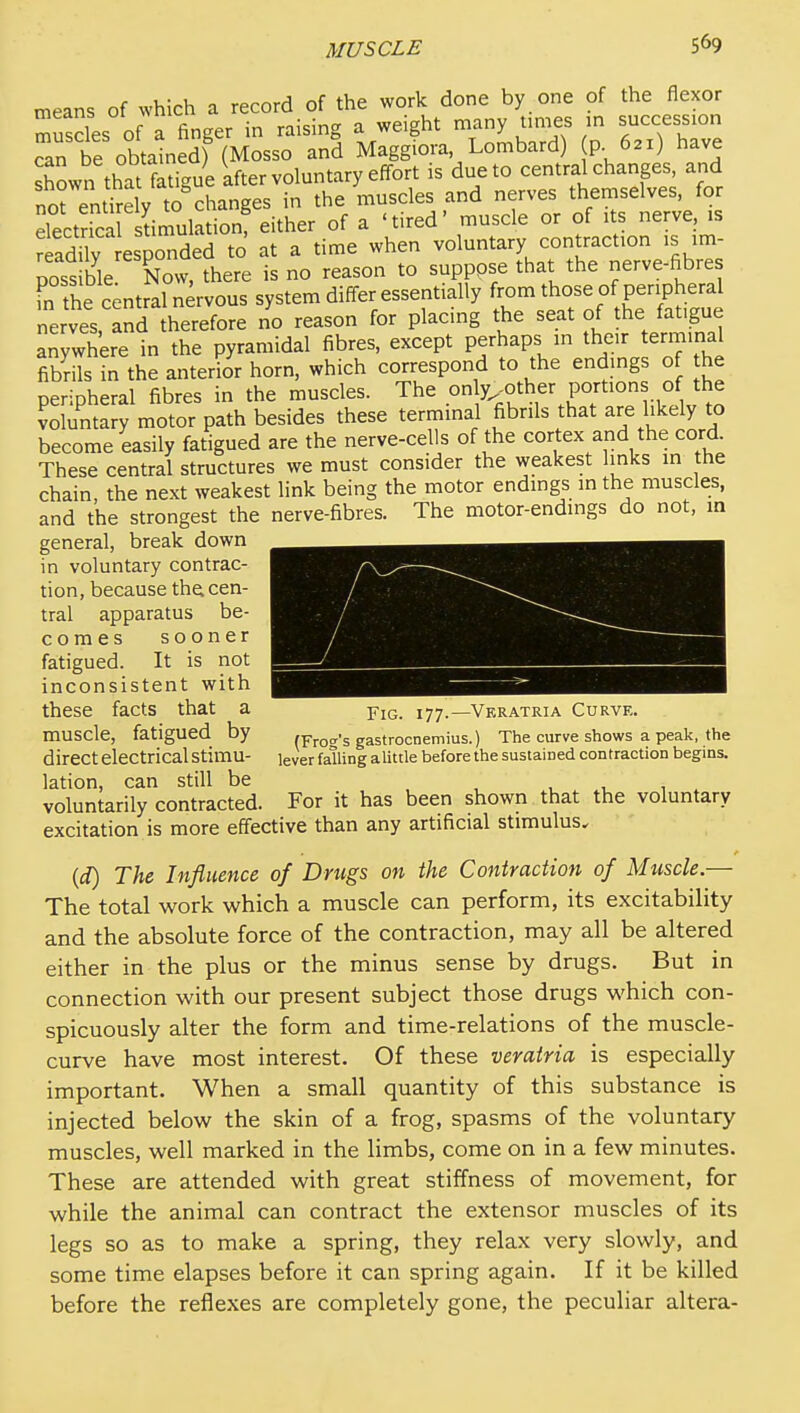 means of which a record of the work done by one of the flexor muscles of a finger in raising a weight many times m succession can be obtatnedf (Mosso and Maggiora Lombard) p. 621) have shown that fatigue kfter voluntary effort is due to central changes, and norentirehr to° changes in the muscles and nerves themselves, for electS dmulation^ either of a 'tired' muscle or of its nerve, is SdTly esponded to at a time when voluntary contraction ,s :m- poss ble Now, there is no reason to supppse that the nerve-fibre m the central nervous system differ essentially from those of peripheral nerves, and therefore no reason for placing the seat of the fatigue anywhere in the pyramidal fibres, except perhaps in their terminal fibrils in the anterior horn, which correspond to the endmgs of he peripheral fibres in the muscles. The y-^^^^f''.Pf voluntary motor path besides these terminal fibrils that are likely to become easily fatigued are the nerve-cells of the cortex and the cord These central structures we must consider the weakest links in the chain, the next weakest link being the motor endings in the muscles, and the strongest the nerve-fibres. The motor-endings do not, m general, break down in voluntary contrac- tion, because the cen- tral apparatus be- comes sooner fatigued. It is not inconsistent with these facts that a y\g. 177.—Veratria Curve. muscle, fatigued by (Fro-^-s gastrocnemius.) The curve shows a peak, the direct electrical Stimu- igver falling alittle before the sustained contraction begins. lation, can still be , , , , . voluntarily contracted. For it has been shown that the voluntary excitation is more effective than any artificial stimulus. {d) The Influence of Drugs on the Contraction of Muscle.— The total work which a muscle can perform, its excitability and the absolute force of the contraction, may all be altered either in the plus or the minus sense by drugs. But in connection with our present subject those drugs which con- spicuously alter the form and time-relations of the muscle- curve have most interest. Of these veratria is especially important. When a small quantity of this substance is injected below the skin of a frog, spasms of the voluntary muscles, well marked in the limbs, come on in a few minutes. These are attended with great stiffness of movement, for while the animal can contract the extensor muscles of its legs so as to make a spring, they relax very slowly, and some time elapses before it can spring again. If it be killed before the reflexes are completely gone, the peculiar altera-