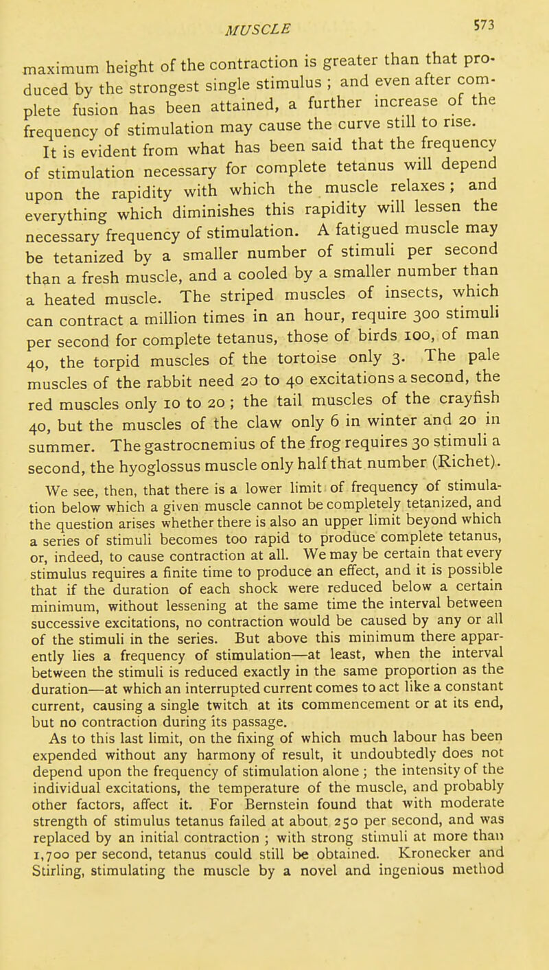 maximum height of the contraction is greater than that pro- duced by the strongest single stimulus ; and even after com- plete fusion has been attained, a further increase of the frequency of stimulation may cause the curve still to rise. It is evident from what has been said that the frequency of stimulation necessary for complete tetanus will depend upon the rapidity with which the muscle relaxes; and everything which diminishes this rapidity will lessen the necessary frequency of stimulation. A fatigued muscle may be tetanized by a smaller number of stimuh per second than a fresh muscle, and a cooled by a smaller number than a heated muscle. The striped muscles of insects, which can contract a million times in an hour, require 300 stimuli per second for complete tetanus, those of birds 100, of man 40, the torpid muscles of the tortoise only 3. The pale muscles of the rabbit need 20 to 40 excitations a second, the red muscles only 10 to 20; the tail muscles of the crayfish 40, but the muscles of the claw only 6 in winter and 20 in summer. The gastrocnemius of the frog requires 30 stimuli a second, the hyoglossus muscle only half that number (Richet). We see, then, that there is a lower limit of frequency of stimula- tion below which a given muscle cannot be completely tetanized, and the question arises whether there is also an upper limit beyond which a series of stimuli becomes too rapid to produce complete tetanus, or, indeed, to cause contraction at all. We may be certain that every stimulus requires a finite time to produce an effect, and it is possible that if the duration of each shock were reduced below a certain minimum, without lessening at the same time the interval between successive excitations, no contraction would be caused by any or all of the stimuli in the series. But above this minimum there appar- ently lies a frequency of stimulation—at least, when the interval between the stimuli is reduced exactly in the same proportion as the duration—at which an interrupted current comes to act like a constant current, causing a single twitch at its commencement or at its end, but no contraction during its passage. As to this last limit, on the fixing of which much labour has been expended without any harmony of result, it undoubtedly does not depend upon the frequency of stimulation alone ; the intensity of the individual excitations, the temperature of the muscle, and probably other factors, affect it. For Bernstein found that with moderate strength of stimulus tetanus failed at about 250 per second, and was replaced by an initial contraction ; with strong stimuli at more than 1,700 per second, tetanus could still be obtained. Kronecker and Stirling, stimulating the muscle by a novel and ingenious method