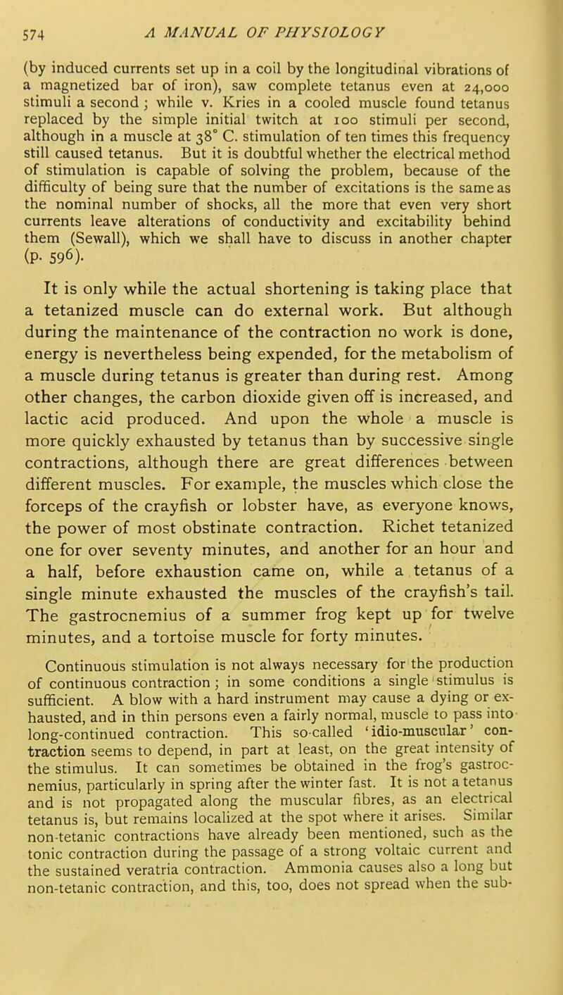 (by induced currents set up in a coil by the longitudinal vibrations of a magnetized bar of iron), saw complete tetanus even at 24,000 stimuli a second; while v. Kries in a cooled muscle found tetanus replaced by the simple initial twitch at 100 stimuli per second, although in a muscle at 38° C. stimulation of ten times this frequency still caused tetanus. But it is doubtful whether the electrical method of stimulation is capable of solving the problem, because of the difficulty of being sure that the number of excitations is the same as the nominal number of shocks, all the more that even very short currents leave alterations of conductivity and excitability behind them (Sewall), which we shall have to discuss in another chapter (P- 596). It is only while the actual shortening is taking place that a tetanized muscle can do external work. But although during the maintenance of the contraction no work is done, energy is nevertheless being expended, for the metabolism of a muscle during tetanus is greater than during rest. Among other changes, the carbon dioxide given off is increased, and lactic acid produced. And upon the whole a muscle is more quickly exhausted by tetanus than by successive single contractions, although there are great differences between different muscles. For example, the muscles which close the forceps of the crayfish or lobster have, as everyone knows, the power of most obstinate contraction. Richet tetanized one for over seventy minutes, and another for an hour and a half, before exhaustion came on, while a tetanus of a single minute exhausted the muscles of the crayfish's tail. The gastrocnemius of a summer frog kept up for twelve minutes, and a tortoise muscle for forty minutes. Continuous stimulation is not always necessary for the production of continuous contraction; in some conditions a single stimulus is sufficient. A blow with a hard instrument may cause a dying or ex- hausted, and in thin persons even a fairly normal, muscle to pass into long-continued contraction. This so-called ' idio-muscular' con- traction seems to depend, in part at least, on the great intensity of the stimulus. It can sometimes be obtained in the frog's gastroc- nemius, particularly in spring after the winter fast. It is not a tetanus and is not propagated along the muscular fibres, as an electrical tetanus is, but remains localized at the spot where it arises. Similar non-tetanic contractions have already been mentioned, such as the tonic contraction during the passage of a strong voltaic current and the sustained veratria contraction. Ammonia causes also a long but non-tetanic contraction, and this, too, does not spread when the sub-