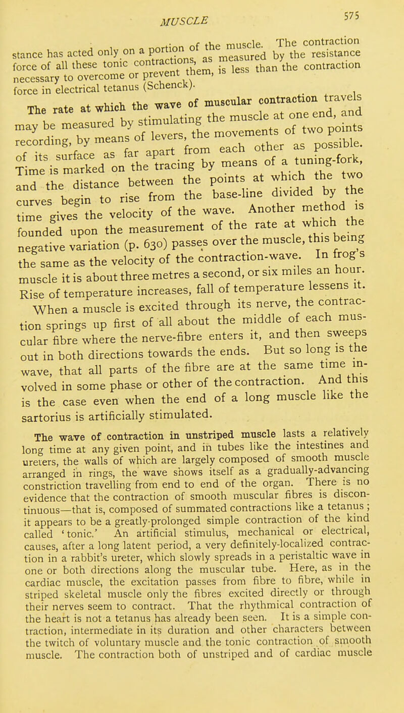 tVvf^ muscle The contraction stance has acted only on a by the resistance force of all these tonic contractions as ^^^^^^-^^^^/^he contraction necessary to overcome or prevent them, is less force in electrical tetanus (Schenck). _ The rate at wMcH the wave of muscular contraction travels recording by ^^^J^]^^each other as possible. ^ris^lTked'o/ tL^'trfcing by means of a tuning-fork, ^rthe d stance between the points at which the two curves begin to rise from the base-hne divided by the ime give? the velocity of the wave. Another method is founded upon the measurement of the rate a which the negative variation (p. 630) passes over the muscle, this being the same as the velocity of the contraction-wave In frog s muscle it is about three metres a second, or six miles an hour. Rise of temperature increases, fall of temperature lessens it. When a muscle is excited through its nerve, the contrac- tion springs up first of all about the middle of each mus- cular fibre where the nerve-fibre enters it, and then sweeps out in both directions towards the ends. But so long is the wave, that all parts of the fibre are at the same time in- volved in some phase or other of the contraction. And this is the case even when the end of a long muscle like the sartorius is artificially stimulated. The wave of contraction in unstriped muscle lasts a relatively long time at any given point, and in tubes like the intestines and ureiers, the walls of which are largely composed of smooth muscle arranged in rings, the wave shows itself as a gradually-advancing constriction travelling from end to end of the organ. There is no evidence that the contraction of smooth muscular fibres is discon- tinuous—that is, composed of summated contractions like a tetanus ; it appears to be a greatly-prolonged simple contraction of the kind called 'tonic' An artificial stimulus, mechanical or electrical, causes, after a long latent period, a very definitely-localized contrac- tion in a rabbit's ureter, which slowly spreads in a peristaltic wave in one or both directions along the muscular tube. Here, as in the cardiac muscle, the excitation passes from fibre to fibre, while in striped skeletal muscle only the fibres excited directly or through their nerves seem to contract. That the rhythmical contraction of the heart is not a tetanus has already been seen. It is a simple con- traction, intermediate in its duration and other characters between the twitch of voluntary muscle and the tonic contraction of smooth muscle. The contraction both of unstriped and of cardiac muscle