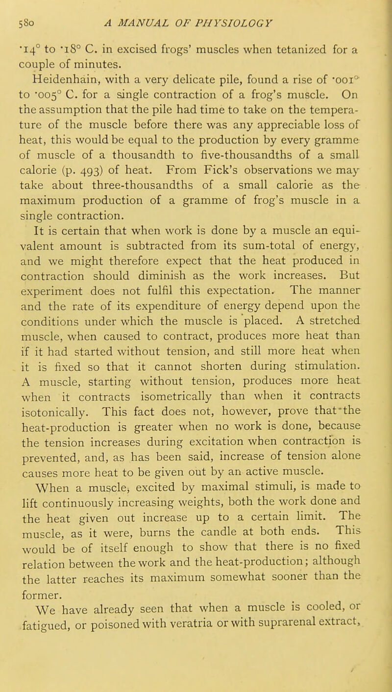 •14° to '18° C. in excised frogs' muscles when tetanized for a couple of minutes. Heidenhain, with a very delicate pile, found a rise of 'ooi' to 005° C. for a single contraction of a frog's muscle. On the assumption that the pile had time to take on the tempera- ture of the muscle before there was any appreciable loss of heat, this would be equal to the production by every gramme of muscle of a thousandth to five-thousandths of a small calorie (p. 493) of heat. From Pick's observations we may take about three-thousandths of a small calorie as the maximum production of a gramme of frog's muscle in a single contraction. It is certain that when work is done by a muscle an equi- valent amount is subtracted from its sum-total of energy, and we might therefore expect that the heat produced in contraction should diminish as the work increases. But experiment does not fulfil this expectation. The manner and the rate of its expenditure of energy depend upon the conditions under which the muscle is placed. A stretched muscle, when caused to contract, produces more heat than if it had started without tension, and still more heat when it is fixed so that it cannot shorten during stimulation. A muscle, starting without tension, produces more heat when it contracts isometrically than when it contracts isotonically. This fact does not, however, prove that'the heat-production is greater when no work is done, because the tension increases during excitation when contraction is prevented, and, as has been said, increase of tension alone causes more heat to be given out by an active muscle. When a muscle, excited by maximal stimuli, is made to lift continuously increasing weights, both the work done and the heat given out increase up to a certain limit. The muscle, as it were, burns the candle at both ends. This would be of itself enough to show that there is no fixed relation between the work and the heat-production; although the latter reaches its maximum somewhat sooner than the former. We have already seen that when a muscle is cooled, or fatigued, or poisoned with veratria or with suprarenal extract,