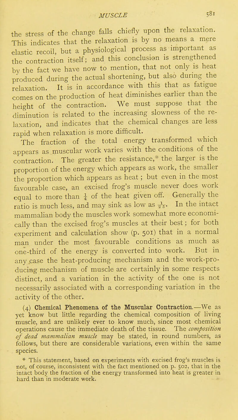 the stress of the change falls chiefly upon the relaxation. This indicates that the relaxation is by no means a mere elastic recoil, but a physiological process as important as the contraction itself; and this conclusion is strengthened by the fact we have now to mention, that not only is heat produced during the actual shortening, but also during the relaxation. It is in accordance with this that as fatigue comes on the production of heat diminishes earlier than the height of the contraction. We must suppose that the diminution is related to the increasing slowness of the re- laxation, and indicates that the chemical changes are less rapid when relaxation is more difficult. The fraction of the total energy transformed which appears as muscular work varies with the conditions of the contraction. The greater the resistance,* the larger is the proportion of the energy which appears as work, the smaller the proportion which appears as heat; but even in the most favourable case, an excised frog's muscle never does work equal to more than I of the heat given off. Generally the ratio is much less, and may sink as low as it- In the intact mammalian body the muscles work somewhat more economi- cally than the excised frog's muscles at their best; for both experiment and calculation show (p. 501) that in a normal man under the most favourable conditions as much as one-third of the energy is converted into work. But in any .case the heat-producing mechanism and the work-pro- ducing mechanism of muscle are certainly in some respects distinct, and a variation in the activity of the one is not necessarily associated with a corresponding variation in the activity of the other. (4) Chemical Phenomena of the Muscular Contraction.—We as yet know but little regarding the chemical composition of living muscle, and are unlikely ever to know much, since most chemical operations cause the immediate death of the tissue. The composition of dead mammalian muscle may be stated, in round numbers, as follows, but there are considerable variations, even within the same species. * This statement, based on experiments with excised frog's muscles is not, of course, inconsistent with the fact mentioned on p. 502, that in the intact body the fraction of the energy transformed into heat is greater in hard than in moderate work.