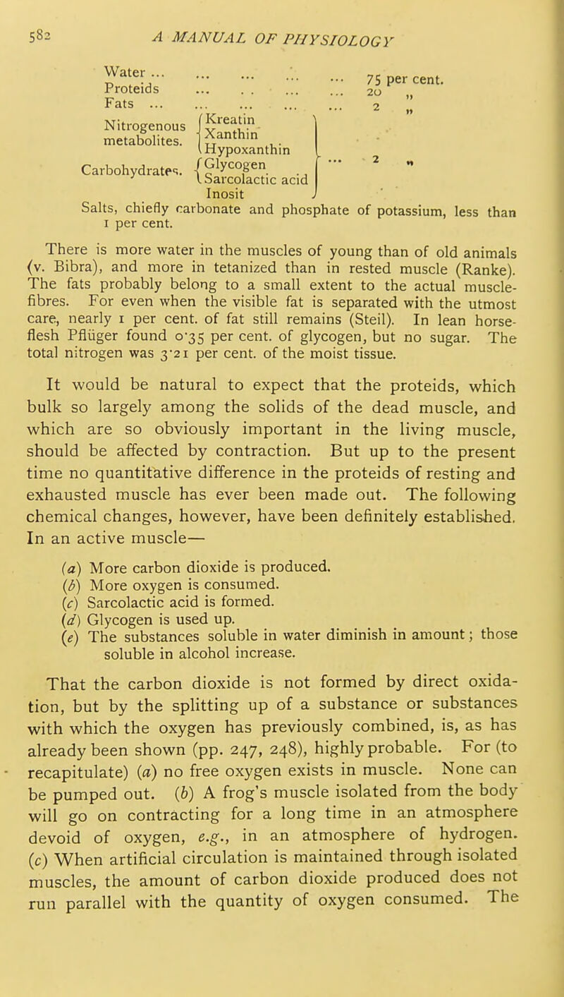 i^^fr, •• ••• 75 per cent. Froteids 20 Fats 2 II Nitrogenous metabolites.  ganthm VHypoxanthin Carbohydratec;. (Glycogen ' I. barcolactic acid Inosit Salts, chiefly carbonate and phosphate of potassium, less than I per cent. There is more water in the muscles of young than of old animals (v. Bibra), and more in tetanized than in rested muscle (Ranke). The fats probably belong to a small extent to the actual muscle- fibres. For even when the visible fat is separated with the utmost care, nearly i per cent, of fat still remains (Steil). In lean horse- flesh Pfliiger found 0-35 per cent, of glycogen, but no sugar. The total nitrogen was 3*21 per cent, of the moist tissue. It would be natural to expect that the proteids, which bulk so largely among the solids of the dead muscle, and which are so obviously important in the living muscle, should be affected by contraction. But up to the present time no quantitative difference in the proteids of resting and exhausted muscle has ever been made out. The following chemical changes, however, have been definitely established. In an active muscle— {a) More carbon dioxide is produced. (b) More oxygen is consumed, (f) Sarcolactic acid is formed. {d) Glycogen is used up. {e) The substances soluble in water diminish in amount; those soluble in alcohol increase. That the carbon dioxide is not formed by direct oxida- tion, but by the splitting up of a substance or substances with which the oxygen has previously combined, is, as has already been shown (pp. 247, 248), highly probable. For (to recapitulate) (a) no free oxygen exists in muscle. None can be pumped out. (6) A frog's muscle isolated from the body will go on contracting for a long time in an atmosphere devoid of oxygen, e.g., in an atmosphere of hydrogen, (c) When artificial circulation is maintained through isolated muscles, the amount of carbon dioxide produced does not run parallel with the quantity of oxygen consumed. The