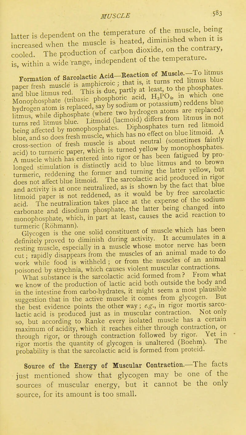 htter is dependent on the temperature of the muscle, being reaped when the muscle ^T:nt:^:t:l: cooled The production of carbon dioxide, on the contrary, is within a wide range, independent of the temperature. Formation otSarcolactic Acid-Keaction ot^ paper fresh muscle is au,ph,c«>. - * ^ ^ ™= J.'jfe phosphates. Sos^-sect on of fresh muscle is about neutral (sometm.es faintly add to turmerk: paper, which is turned yellow by monophosphates. 1 musdl whicl^ into rigor or has been fatigued by pro- L'edstimuktion is distinctly acid to blue ^^-^ Xb-wn turmeric reddening the former and turning the latter yellow, but doeTnot af?ec^ blue'litmoid. The sarcolactic acid P-duced m ngor and activity is at once neutralized, as is shown by the fact that blue litmoTd paper is not reddened, as it would be by ^ee sarcolactic acS The neutralization takes place at the expense of the sodmm carbonate and disodium phosphate, the latter being changed in o monophosphate, which, in part at least, causes the acid reaction to 'SrcogS^i's'^thTone solid constituent of muscle which has been definitely proved to diminish during activity. It accumulates in a resting musde, especially in a musde whose motor nerve has been cut; rapidly disappears from the musdes of an animal made to do work while food is withhdd ; or from the musdes of an animal poisoned by strychnia, which causes violent muscular contractions. What substance is the sarcolactic acid formed from ? From what we know of the production of lactic acid both outside the body and in the intestine from carbo-hydrates, it might seem a most plausible suggestion that in the active muscle it comes from glycogen. But the best evidence points the other way; e.g., in rigor mortis sarco- lactic acid is produced just as in muscular contraction. Not only so, but according to Ranke every isolated muscle has a certain maximum of acidity, which it reaches either through contraction, or through rigor, or through contraction followed by rigor. Yet in rigor mortis the quantity of glycogen is unaltered (Boehm). The probability is that the sarcolactic acid is .formed from proteid. Source of the Energy of Muscular Contraction.—The facts just mentioned show that glycogen may be one of the sources of muscular energy, but it cannot be the only source, for its amount is too small.