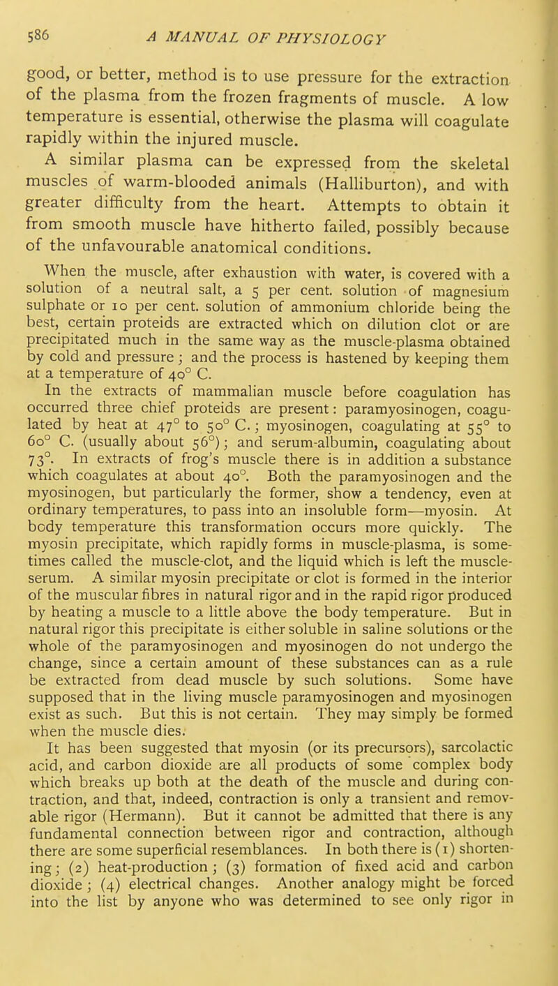 good, or better, method is to use pressure for the extraction of the plasma from the frozen fragments of muscle. A low temperature is essential, otherwise the plasma will coagulate rapidly within the injured muscle. A similar plasma can be expressed from the skeletal muscles of warm-blooded animals (Halliburton), and with greater difficulty from the heart. Attempts to obtain it from smooth muscle have hitherto failed, possibly because of the unfavourable anatomical conditions. When the muscle, after exhaustion with water, is covered with a solution of a neutral salt, a 5 per cent, solution of magnesium sulphate or 10 per cent, solution of ammonium chloride being the best, certain proteids are extracted which on dilution clot or are precipitated much in the same way as the muscle-plasma obtained by cold and pressure; and the process is hastened by keeping them at a temperature of 40° C. In the extracts of mammalian muscle before coagulation has occurred three chief proteids are present: paramyosinogen, coagu- lated by heat at 47° to 50° C.; myosinogen, coagulating at 55° to 60° C (usually about 56°); and serum-albumin, coagulating about 73°. In extracts of frog's muscle there is in addition a substance which coagulates at about 40°. Both the paramyosinogen and the myosinogen, but particularly the former, show a tendency, even at ordinary temperatures, to pass into an insoluble form—myosin. At body temperature this transformation occurs more quickly. The myosin precipitate, which rapidly forms in muscle-plasma, is some- times called the muscle-clot, and the liquid which is left the muscle- serum. A similar myosin precipitate or clot is formed in the interior of the muscular fibres in natural rigor and in the rapid rigor produced by heating a muscle to a little above the body temperature. But in natural rigor this precipitate is either soluble in saline solutions or the whole of the paramyosinogen and myosinogen do not undergo the change, since a certain amount of these substances can as a rule be extracted from dead muscle by such solutions. Some have supposed that in the living muscle paramyosinogen and myosinogen exist as such. But this is not certain. They may simply be formed when the muscle dies. It has been suggested that myosin (or its precursors), sarcolactic acid, and carbon dioxide are all products of some complex body which breaks up both at the death of the muscle and during con- traction, and that, indeed, contraction is only a transient and remov- able rigor (Hermann). But it cannot be admitted that there is any fundamental connection between rigor and contraction, although there are some superficial resemblances. In both there is (1) shorten- ing; (2) heat-production; (3) formation of fixed acid and carbon dioxide; (4) electrical changes. Another analogy might be forced into the list by anyone who was determined to see only rigor in