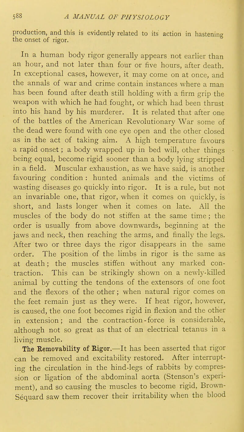 production, and this is evidently related to its action in hastening the onset of rigor. In a human body rigor generally appears not earlier than an hour, and not later than four or five hours, after death. In exceptional cases, however, it may come on at once, and the annals of war and crime contain instances where a man has been found after death still holding with a firm grip the weapon with which he had fought, or which had been thrust into his hand by his murderer. It is related that after one of the battles of the American Revolutionary War some of the dead were found with one eye open and the other closed as in the act of taking aim. A high temperature favours a rapid onset; a body wrapped up in bed will, other things being equal, become rigid sooner than a body lying stripped in a field. Muscular exhaustion, as we have said, is another favouring condition : hunted animals and the victims of wasting diseases go quickly into rigor. It is a rule, but not an invariable one, that rigor, when it comes on quickly, is short, and lasts longer when it comes on late. All the muscles of the body do not stiffen at the same time ; the order is usually from above downwards, beginning at the jaws and neck, then reaching the arms, and finally the legs. After two or three days the rigor disappears in the same order. The position of the limbs in rigor is the same as at death; the muscles stiffen without any marked con- traction. This can be strikingly shown on a newl5'-killed animal by cutting the tendons of the extensors of one foot and the flexors of the other; when natural rigor comes on the feet remain just as they were. If heat rigor, however, is caused, the one foot becomes rigid in flexion and the other in extension; and the contraction-force is considerable, although not so great as that of an electrical tetanus in a living muscle. The Removability of Rigor.—It has been asserted that rigor can be removed and excitability restored. After interrupt- ing the circulation in the hind-legs of rabbits by compres- sion or ligation of the abdominal aorta (Stenson's experi- ment), and so causing the muscles to become rigid, Brown- Sequard saw them recover their irritability when the blood