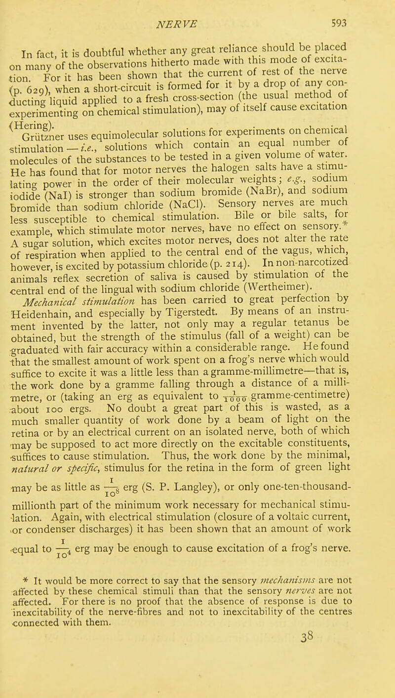 In fact, it is doubtful whether any great rd.ance should be placed on many of the observations hitherto made with this mode of excita- don Forit has been shown that the current of rest of the nerve p eagfwhen a short-circuit is formed for it by a drop of any con- ductine liauid applied to a fresh cross-section (the usual method of expeHmSg Tchemical stimulation), may of itself cause excitation ^^GriitfLr uses equimolecular solutions for experiments on chemical stimulationsolutions which contain an equal number of molecules of the substances to be tested in a given volume of water. He has found that for motor nerves the halogen salts have a stimu- lating power in the order of their molecular weights; e.g sodium iodide (Nal) is stronger than sodium bromide (NaBr), and sodiurn bromide than sodium chloride (NaCl). Sensory nerves are much less susceptible to chemical stimulation. Bile or bile salts, for example, which stimulate motor nerves, have no effect on sensory. A sugar solution, which excites motor nerves, does not alter the rate of respiration when applied to the central end of the vagus, which however, is excited by potassium chloride (p. 214). In non-narcotized animals reHex secretion of saliva is caused by stimulation of the central end of the lingual with sodium chloride (Wertheimer). Mechanical stimulation has been carried to great perfection by Heidenhain, and especially by Tigerstedt. By means of an instru- ment invented bv the latter, not only may a regular tetanus be obtained, but the'strength of the stimulus (fall of a weight) can be -graduated with fair accuracy within a considerable range. He found -that the smallest amount of work spent on a frog's nerve which would ■suffice to excite it was a little less than a gramme-millimetre—that is, the work done by a gramme faUing through a distance of a milli- metre, or (taking an erg as equivalent to toVo gramme-centimetre) about 100 ergs. No doubt a great part of this is wasted, as a much smaller quantity of work done by a beam of light on the retina or by an electrical current on an isolated nerve, both of which ■may be supposed to act more directly on the excitable constituents, ■suffices to cause stimulation. Thus, the work done by the minimal, natural or specific, stimulus for the retina in the form of green light may be as litde as ^ erg (S. P. Langley), or only one-ten-thousand- millionth part of the minimum work necessary for mechanical stimu- lation. Again, with electrical stimulation (closure of a voltaic current, or condenser discharges) it has been shown that an amount of work 'equal to erg may be enough to cause excitation of a frog's nerve. * It would be more correct to say that the sensory mechanisms are not affected by these chemical stimuli than that the sensory nerves are not affected. For there is no proof that the absence of response is due to inexcitability of the nerve-fibres and not to inexcitability of the centres connected with them. 38