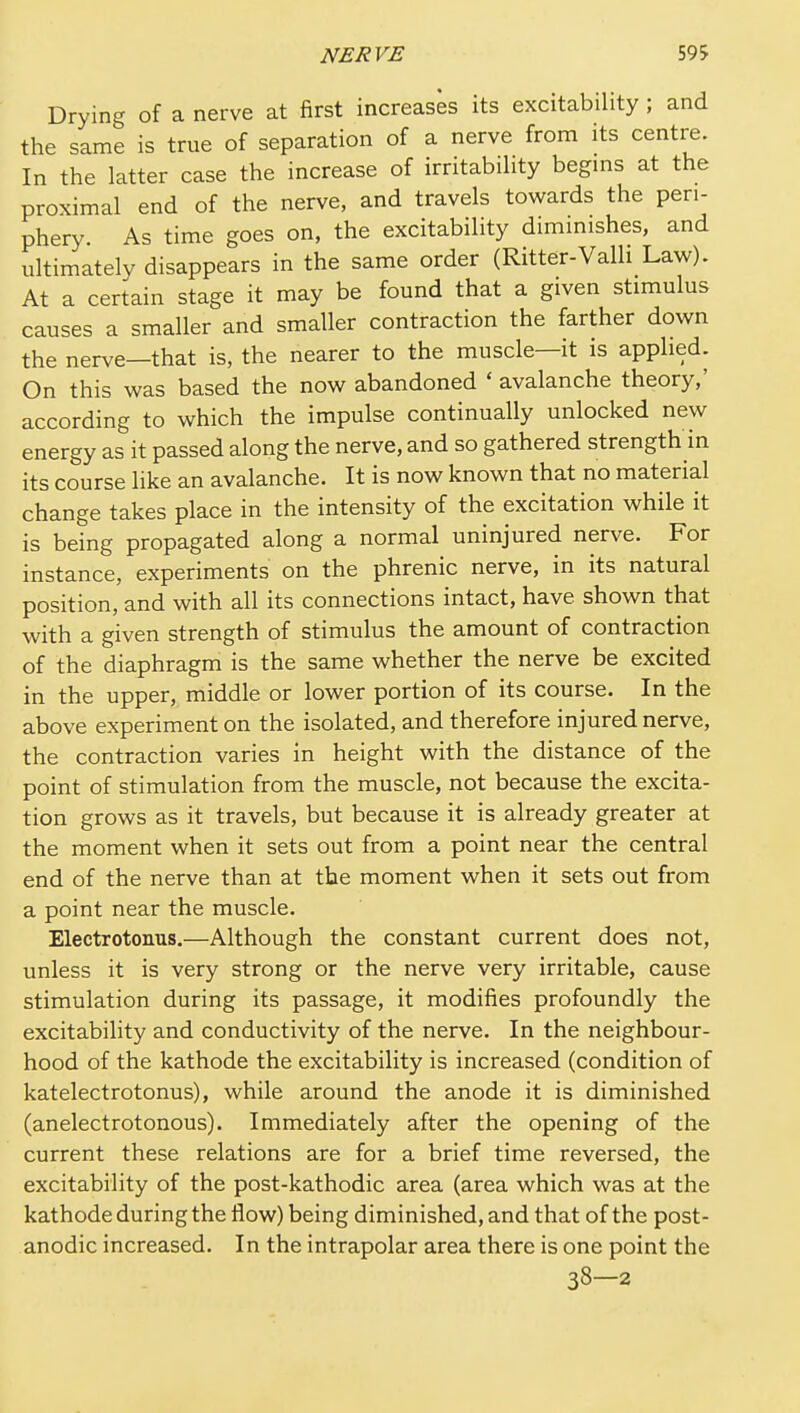 Drying of a nerve at first increases its excitability ; and the same is true of separation of a nerve from its centre. In the latter case the increase of irritability begins at the proximal end of the nerve, and travels towards the peri- phery. As time goes on, the excitability diminishes, and ultimately disappears in the same order (Ritter-Valli Law). At a certain stage it may be found that a given stimulus causes a smaller and smaller contraction the farther down the nerve—that is, the nearer to the muscle—it is applied. On this was based the now abandoned ' avalanche theory,' according to which the impulse continually unlocked new energy as it passed along the nerve, and so gathered strength in its course like an avalanche. It is now known that no material change takes place in the intensity of the excitation while it is being propagated along a normal uninjured nerve. For instance, experiments on the phrenic nerve, in its natural position, and with all its connections intact, have shown that with a given strength of stimulus the amount of contraction of the diaphragm is the same whether the nerve be excited in the upper, middle or lower portion of its course. In the above experiment on the isolated, and therefore injured nerve, the contraction varies in height with the distance of the point of stimulation from the muscle, not because the excita- tion grows as it travels, but because it is already greater at the moment when it sets out from a point near the central end of the nerve than at the moment when it sets out from a point near the muscle. Electrotonus.—Although the constant current does not, unless it is very strong or the nerve very irritable, cause stimulation during its passage, it modifies profoundly the excitability and conductivity of the nerve. In the neighbour- hood of the kathode the excitability is increased (condition of katelectrotonus), while around the anode it is diminished (anelectrotonous). Immediately after the opening of the current these relations are for a brief time reversed, the excitability of the post-kathodic area (area which was at the kathode during the flow) being diminished, and that of the post- anodic increased. In the intrapolar area there is one point the 38—2