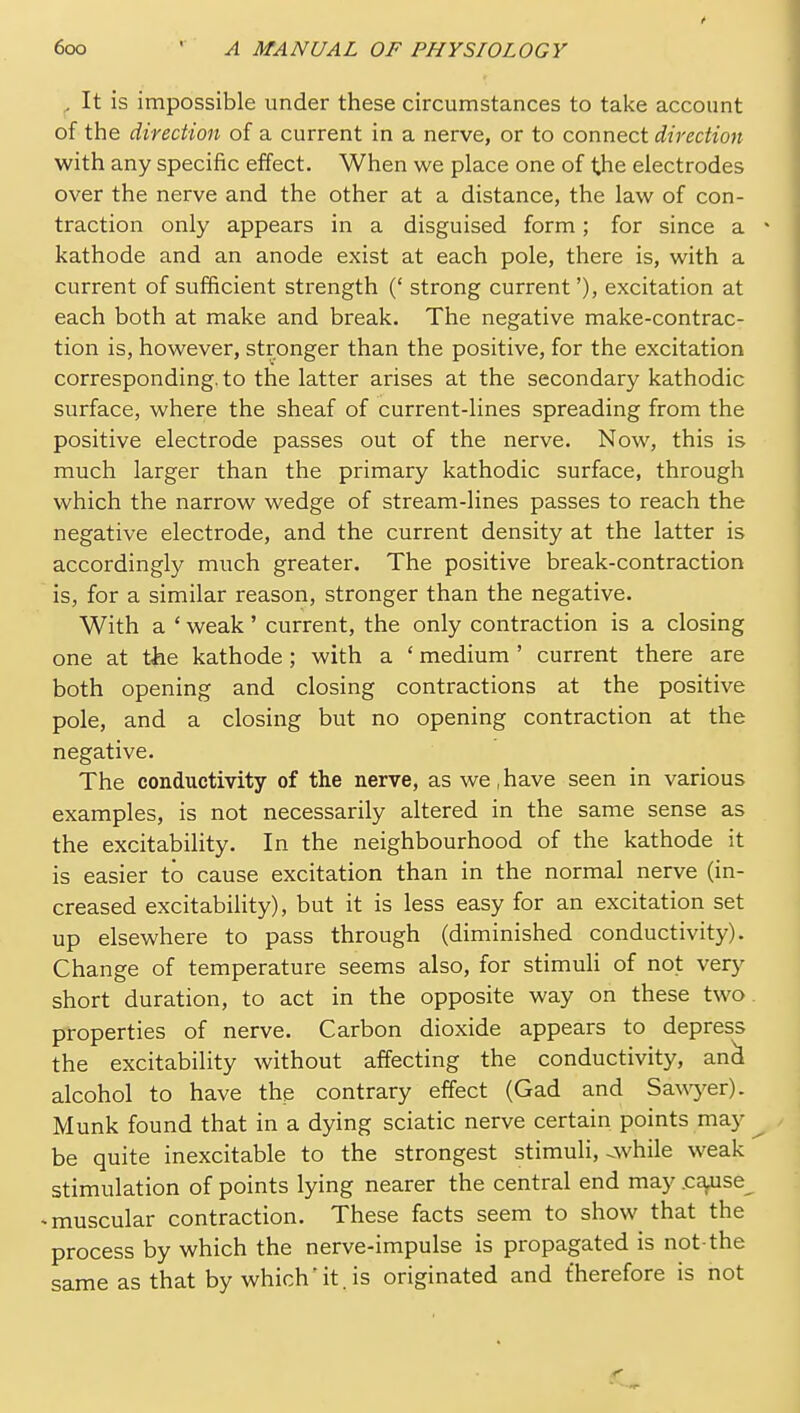 „ It is impossible under these circumstances to take account of the direction of a current in a nerve, or to connect direction with any specific effect. When we place one of the electrodes over the nerve and the other at a distance, the law of con- traction only appears in a disguised form; for since a • kathode and an anode exist at each pole, there is, with a current of sufficient strength (' strong current'), excitation at each both at make and break. The negative make-contrac- tion is, however, stronger than the positive, for the excitation corresponding, to the latter arises at the secondary kathodic surface, where the sheaf of current-lines spreading from the positive electrode passes out of the nerve. Now, this is much larger than the primary kathodic surface, through which the narrow wedge of stream-lines passes to reach the negative electrode, and the current density at the latter is accordingly much greater. The positive break-contraction is, for a similar reason, stronger than the negative. With a • weak' current, the only contraction is a closing one at the kathode; with a ' medium ' current there are both opening and closing contractions at the positive pole, and a closing but no opening contraction at the negative. The conductivity of the nerve, as we,have seen in various examples, is not necessarily altered in the same sense as the excitability. In the neighbourhood of the kathode it is easier to cause excitation than in the normal nerve (in- creased excitability), but it is less easy for an excitation set up elsewhere to pass through (diminished conductivity). Change of temperature seems also, for stimuli of not very short duration, to act in the opposite way on these two. properties of nerve. Carbon dioxide appears to depress the excitability without affecting the conductivity, an^ alcohol to have the contrary effect (Gad and Sa\\yer). Munk found that in a dying sciatic nerve certain points may ^ be quite inexcitable to the strongest stimuli,-.while weak stimulation of points lying nearer the central end may .co^se^ * muscular contraction. These facts seem to show that the process by which the nerve-impulse is propagated is not-the same as that by whichit. is originated and therefore is not