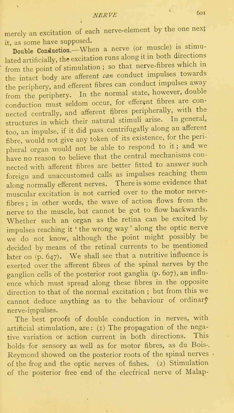 merely an excitation of each nerve-element by the one next it, as some have supposed. Double Coiiduction.-When a nerve (or muscle) is stimu- lated artificially, the excitation runs along it in both directions from the point of stimulation ; so that nerve-fibres which in the intact body are afferent can conduct impulses towards the periphery, and eiferent fibres can conduct impulses away from the periphery. In the normal state, however, double conduction must seldom occur, for efferent fibres are con- nected centrally, and afferent fibres peripherally, with the structures in which their natural stimuli arise. In general, too, an impulse, if it did pass centrifugally along an afferent fibre, would not give any token of its existence, for the peri- pheral organ would not be able to respond to it; and we have no reason to believe that the central mechanisms con- nected with afferent fibres are better fitted to answer such foreign and unaccustomed calls as impulses reaching them along normally efferent nerves. There is some evidence that muscular excitation is not carried over to the motor nerve- fibres ; in other words, the wave of action flows from the nerve to the muscle, but cannot be got to flow backwards. Whether such an organ as the retina can be excited by impulses reaching it ' the wrong way ' along the optic nerve we do not know, although the point might possibly be decided by means of the retinal currents to be mentioned later on (p. 647). We shall see that a nutritive influence is exerted over the afferent fibres of the spinal nerves by the ganglion cells of the posterior root ganglia (p. 607), an influ- ence which must spread along these fibres in the opposite direction to that of the normal excitation ; but from this we cannot deduce anything as to the behaviour of ordinarj*- nerve-impulses. The best proofs of double conduction in nerves, with artificial stimulation, are: (i) The propagation of the nega- tive variation or action current in both directions. This holds for sensory as well as for motor fibres, as du Bois-, Reymond showed on the posterior roots of the spinal nerves of the frog and the optic nerves of fishes. (2) Stimulation of the posterior free end of the electrical nerve of Malap-