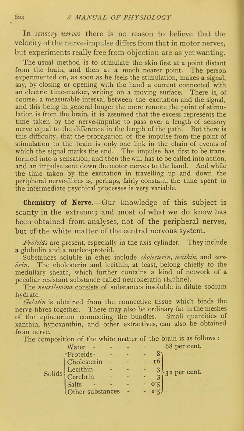 In sensory nerves there is no reason to believe that the velocity of the nerve-impulse differs from that in motor nerves, but experiments really free from objection are as yet wanting. The usual method is to stimulate the skin first at a point distant from the brain, and then at a much nearer point. The person experimented on, as soon as he feels the stimulation, makes a signal, say, by closing or opening with the hand a current connected with an electric time-marker, writing on a moving surface. There is, of course, a measurable interval between the excitation and the signal, and this being in general longer the more remote the point of stimu- lation is from the brain, it is assumed that the excess represents the time taken by the nerve-impulse to pass over a length of sensory nerve equal to the difference in the length of the path. But there is this difficulty, that the propagation of the impulse from the point of stimulation to the brain is onty one link in the chain of events of which the signal marks the end. The impulse has first to be trans- formed into a sensation, and then the will has to be called into action, and an impulse sent down the motor nerves to the hand. And while the time taken by the excitation in travelling up and down the peripheral nerve-fibres is, perhaps, fairly constant, the time spent in the intermediate psychical processes is very variable. Chemistry of Nerve.—Our knowledge of this subject is scanty in the extreme; and most of what we do know has been obtained from analyses, not of the peripheral nerves, but of the white matter of the central nervous system. Proteids are present, especially in the axis cylinder. They include a globulin and a nucleo-proteid. Substances soluble in ether include cholesterin, lecithin, and cere- brin. The cholesterin and lecithin, at least, belong chiefly to the medullary sheath, which further contains a kind of network of a peculiar resistant substance called neurokeratin (Kiihne). The 7ieiirilemma consists of substances insoluble in dilute sodium hydrate. Gelatin is obtained from the connective tissue which binds the nerve-fibres together. There may also be ordinary fat in the meshes of the epineurium connecting the bundles. Small quantities of xanthin, hypoxanthin, and other extractives, can also be obtained from nerve. The composition of the white matter of the brain is as follows : Water - f Proteids- Cholesterin - 68 per cent. - ^\ - i6 SoHds- Lecithin Cerebri n Salts - 3 ■ 0-5 per cent. .Other substances •