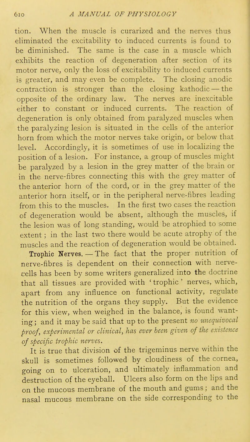 tion. When the muscle is curarized and the nerves thus eliminated the excitability to induced currents is found to be diminished. The same is the case in a muscle which exhibits the reaction of degeneration after section of its motor nerve, only the loss of excitability to induced currents is greater, and may even be complete. The closing anodic contraction is stronger than the closing kathodic — the opposite of the ordinary law. The nerves are inexcitable either to constant or induced currents. The reaction of degeneration is only obtained from paralyzed muscles when the paralyzing lesion is situated in the cells of the anterior horn from which the motor nerves take origin, or below that level. Accordingly, it is sometimes of use in localizing the position of a lesion. For instance, a group of muscles might be paralyzed by a lesion in the grey matter of the brain or in the nerve-iibres connecting this with the grey matter of the anterior horn of the cord, or in the grey matter of the anterior horn itself, or in the peripheral nerve-fibres leading from this to the muscles. In the first two cases the reaction of degeneration would be absent, although the muscles, if the lesion was of long standing, would be atrophied to some extent; in the last two there would be acute atrophy of the muscles and the reaction of degeneration would be obtained. Trophic Nerves. — The fact that the proper nutrition of nerve-fibres is dependent on their connection with nerve- cells has been by some writers generalized into the doctrine that all tissues are provided with ' trophic ' nerves, which, apart from any influence on functional activity, regulate the nutrition of the organs they supply. But the evidence for this view, when weighed in the balance, is found want- ing ; and it may be said that up to the present no unequivocal proof, experimental or clinical, has ever been given of the existence of specific trophic nerves. It is true that division of the trigeminus nerve within the skull is sometimes followed by cloudiness of the cornea, going on to ulceration, and ultimately inflammation and destruction of the eyeball. Ulcers also form on the lips and on the mucous membrane of the mouth and gums; and the nasal mucous membrane on the side corresponding to the