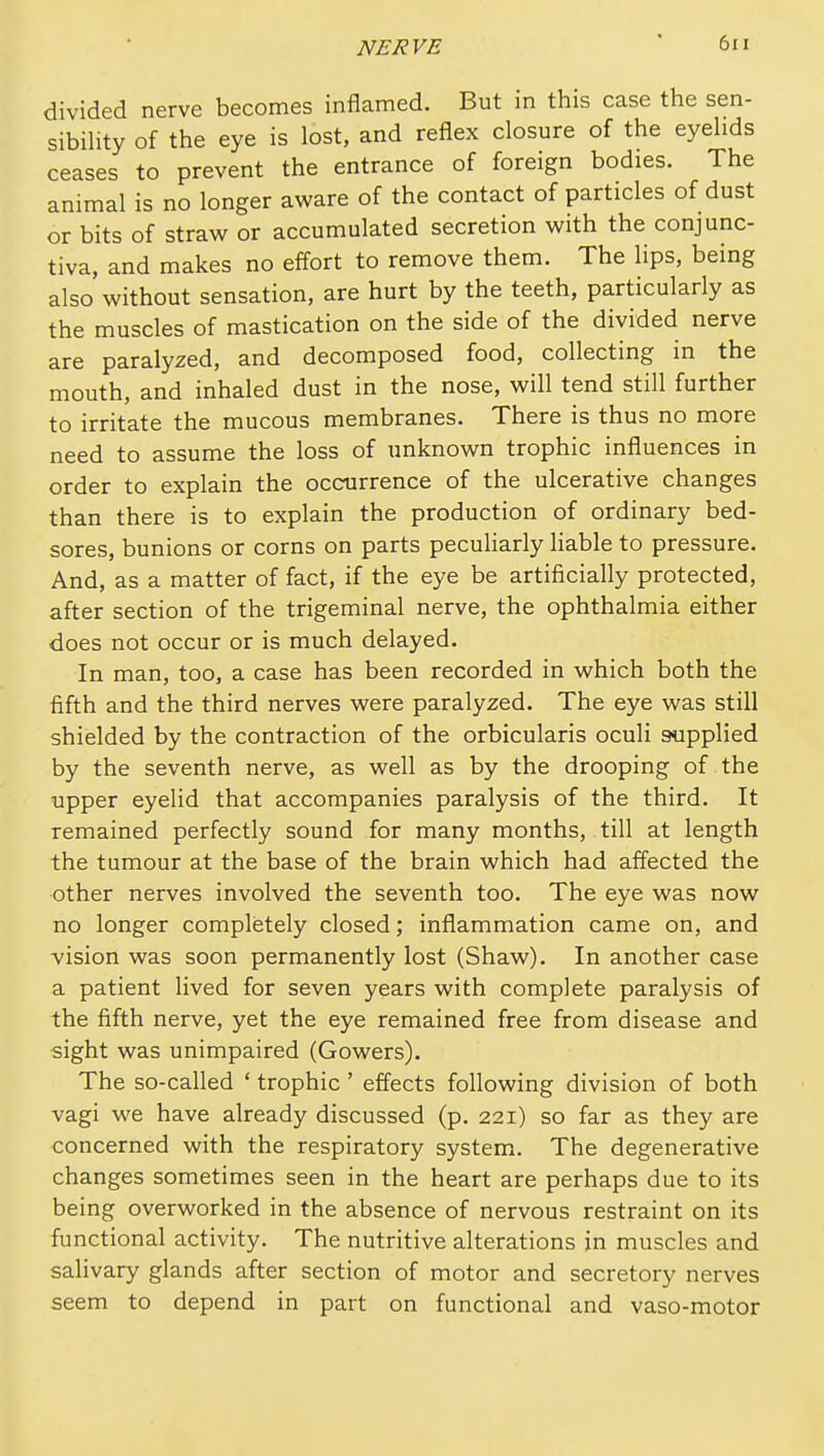 divided nerve becomes inflamed. But in this case the sen- sibihty of the eye is lost, and reflex closure of the eyelids ceases to prevent the entrance of foreign bodies. The animal is no longer aware of the contact of particles of dust or bits of straw or accumulated secretion with the conjunc- tiva, and makes no effort to remove them. The lips, being also without sensation, are hurt by the teeth, particularly as the muscles of mastication on the side of the divided nerve are paralyzed, and decomposed food, collecting in the mouth, and inhaled dust in the nose, will tend still further to irritate the mucous membranes. There is thus no more need to assume the loss of unknown trophic influences in order to explain the occurrence of the ulcerative changes than there is to explain the production of ordinary bed- sores, bunions or corns on parts peculiarly hable to pressure. And, as a matter of fact, if the eye be artificially protected, after section of the trigeminal nerve, the ophthalmia either does not occur or is much delayed. In man, too, a case has been recorded in which both the fifth and the third nerves were paralyzed. The eye was still shielded by the contraction of the orbicularis oculi supplied by the seventh nerve, as well as by the drooping of the upper eyelid that accompanies paralysis of the third. It remained perfectly sound for many months, till at length the tumour at the base of the brain which had affected the other nerves involved the seventh too. The eye was now no longer completely closed; inflammation came on, and vision was soon permanently lost (Shaw). In another case a patient lived for seven years with complete paralysis of the fifth nerve, yet the eye remained free from disease and sight was unimpaired (Gowers). The so-called ' trophic ' effects following division of both vagi we have already discussed (p. 221) so far as they are concerned with the respiratory system. The degenerative changes sometimes seen in the heart are perhaps due to its being overworked in the absence of nervous restraint on its functional activity. The nutritive alterations in muscles and salivary glands after section of motor and secretory nerves seem to depend in part on functional and vaso-motor