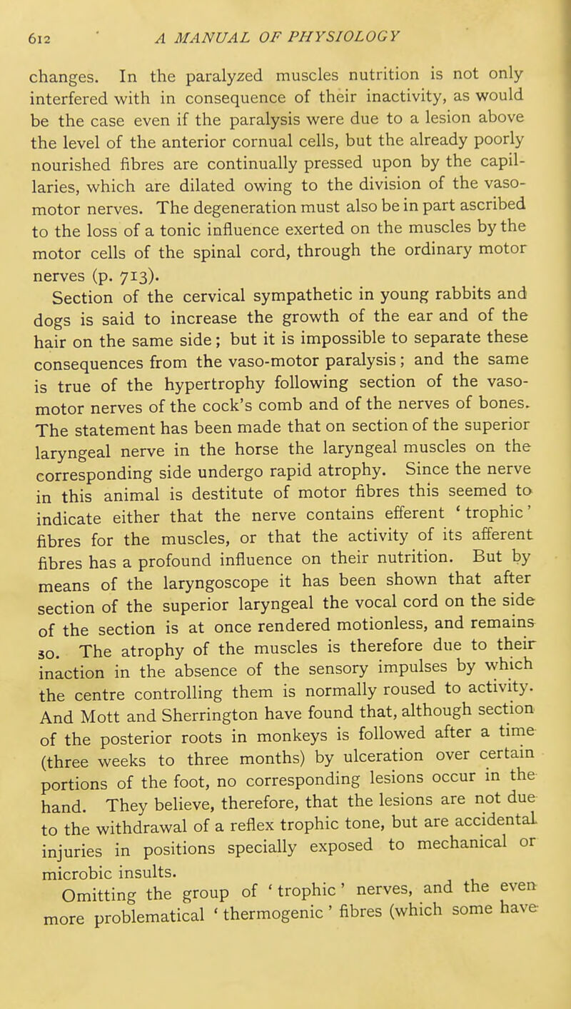 changes. In the paralyzed muscles nutrition is not only interfered with in consequence of their inactivity, as would be the case even if the paralysis were due to a lesion above the level of the anterior cornual cells, but the already poorly nourished fibres are continually pressed upon by the capil- laries, which are dilated owing to the division of the vaso- motor nerves. The degeneration must also be in part ascribed to the loss of a tonic influence exerted on the muscles by the motor cells of the spinal cord, through the ordinary motor nerves (p. 713). Section of the cervical sympathetic in young rabbits and dogs is said to increase the growth of the ear and of the hair on the same side; but it is impossible to separate these consequences from the vaso-motor paralysis; and the same is true of the hypertrophy following section of the vaso- motor nerves of the cock's comb and of the nerves of bones. The statement has been made that on section of the superior laryngeal nerve in the horse the laryngeal muscles on the corresponding side undergo rapid atrophy. Since the nerve in this animal is destitute of motor fibres this seemed to indicate either that the nerve contains efferent 'trophic' fibres for the muscles, or that the activity of its afferent fibres has a profound influence on their nutrition. But by means of the laryngoscope it has been shown that after section of the superior laryngeal the vocal cord on the side of the section is at once rendered motionless, and remains 30. The atrophy of the muscles is therefore due to their inaction in the absence of the sensory impulses by which the centre controlling them is normally roused to activity. And Mott and Sherrington have found that, although section of the posterior roots in monkeys is followed after a time (three weeks to three months) by ulceration over certain portions of the foot, no corresponding lesions occur in the hand. They believe, therefore, that the lesions are not due to the withdrawal of a reflex trophic tone, but are accidental injuries in positions specially exposed to mechanical or microbic insults. Omitting the group of ' trophic ' nerves, and the even more problematical ' thermogenic' fibres (which some have