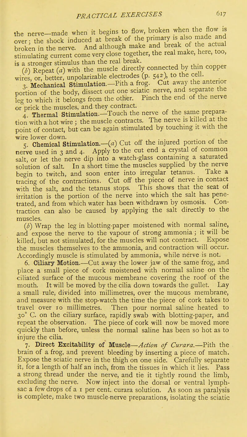 the nerve-made when it begins to flow, broken when the flow is over; the shock induced at break of the primary is also J^de and broken in the nerve. And although make and break the f stimulating current come very close together, the real make, here, too, is a stronger stimulus than the real break. (b) Repeat (a) with the muscle directly connected by thin copper wires, or, better, unpolarizable electrodes (p. 542), to the cell. , Mechanical Stimulation.-Pith a frog. Cut away the anterior portion of the body, dissect out one sciatic nerve, and separate the leg to which it belongs from the other. Pinch the end of the nerve or prick the muscles, and they contract. 4 Thermal Stimulation.—Touch the nerve of the same prepara- tion with a hot wire; the muscle contracts. The nerve is killed at the point of contact, but can be again stimulated by touching it with the wire lower down. ... . r ^, 5 Chemical Stimulation.—(«) Cut off the injured portion of the nerve used in 3 and 4- Apply to the cut end a crystal of common salt, or let the nerve dip into a watch-glass containing a saturated solution of salt. In a short time the muscles supplied by the nerve begin to twitch, and soon enter into irregular tetanus. Take a tracing of the contractions. Cut off the piece of nerve in contact with the salt, and the tetanus stops. This shows that the seat of irritation is the portion of the nerve into which the salt has pene- trated, and from which water has been withdrawn by osmosis. Con- traction can also be caused by applying the salt directly to the muscles. {b) Wrap the leg in blotting-paper moistened with normal saline, and expose the nerve to the vapour of strong ammonia; it will be killed, but not stimulated, for the muscles will not contract. Expose the muscles themselves to the ammonia, and contraction will occur. Accordingly muscle is stimulated by ammonia, while nerve is not. 6. Ciliary Motion.—Cut away the lower jaw of the same frog, and place a small piece of cork moistened with normal saUne on the ciliated surface of the mucous membrane covering the roof of the mouth. It will be moved by the ciHa down towards the gullet. Lay a small rule, divided into millimetres, over the mucous membrane, and measure with the stop-watch the time the piece of cork takes to travel over 10 millimetres. Then pour normal saline heated to 30° C. on the ciliary surface, rapidly swab with blotting-paper, and repeat the observation. The piece of cork will now be moved more quickly than before, unless the normal saline has been so hot as to injure the cilia. 7. Direct Excitability of Muscle—Action of Curara.—Pith the brain of a frog, and prevent bleeding by inserting a piece of match. Expose the sciatic nerve in the thigh on one side. Carefully separate it, for a length of half an inch, from the tissues in which it lies. Pass a strong thread under the nerve, and tie it tightly round the limb, excluding the nerve. Now inject into the dorsal or ventral lymph- sac a few drops of a i per cent, curara solution. As soon as paralysis is complete, make two muscle-nerve preparations, isolating the sciatic