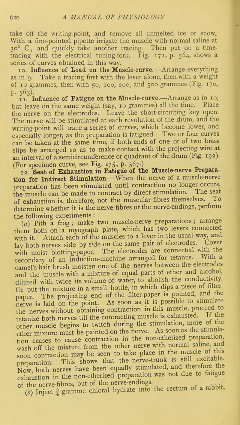 take off the writing-point, and remove all unmelted ice or snow. With a fine-pointed pipette irrigate the muscle with normal saline at 30° C, and quickly take another tracing. Then put on a time- tracing with the electrical tuning-fork. Fig. 171, p. 564, shows a series of curves obtained in this way. 10. Influence of Load on the Muscle-curve.—Arrange everything as in 9. Take a tracing first with the lever alone, then with a weight of ID grammes, then with 50, 100, 200, and 500 grammes (Fig. 170, p. 563). I I. Influence of Fatigue on the Muscle-curve.—Arrange as in 10, but leave on the same weight (say, lo grammes) all the time. Place the nerve on the electrodes. Leave the short-circuiting key open. The nerve will be stimulated at each revolution of the drum, and the writing-point will trace a series of curves, which become lower, and especially longer, as the preparation is fatigued. Two or four curves can be taken at the same time, if both ends of one or of two brass slips be arranged so as to make contact with the projecting wire at an interval of a semicircumference or quadrant of the drum (Fig. 192). (For specimen curve, see Fig. 175, p. 567.) 12. Seat of Exhaustion in Fatigue of the Muscle-nerve Prepara- tion for Indirect Stimulation.—When the nerve of a muscle-nerve preparation has been stimulated until contraction no longer occurs, the muscle can be made to contract by direct stimulation. The seat of exhaustion is, therefore, not the muscular fibres themselves. To determine whether it is the nerve-fibres or the nerve-endings, perform the following experiments: (a) Pith a frog; make two muscle-nerve preparations; arrange them both on a myograph plate, which has two levers connected with it. Attach each of the muscles to a lever in the usual way, and lay both nerves side by side on the same pair of electrodes. Cover with moist blotting-paper. The electrodes are connected with the secondary of an induction-machine arranged for tetanus. With a camel's-hair brush moisten one of the nerves between the electrodes and the muscle with a mixture of equal parts of ether and alcohol, diluted with twice its volume of water, to aboHsh the conductivity. Or put the mixture in a small bottle, in which dips a piece of filter- paper. The projecting end of the filter-paper is pointed, and the nerve is laid on the point. As soon as it is possible to stimulate the nerves without obtaining contraction in this muscle, proceed to tetanize both nerves till the contracting muscle is exhausted. It the other muscle begins to twitch during the stimulation, more ot the ether mixture must be painted on the nerve. As soon as the stimula- tion ceases to cause contraction in the non-etherized preparation, wash off the mixture from the other nerve with normal saline, and soon contraction may be seen to take place in the muscle of this preparation. This shows that the nerve-trunk is still excitable Now both nerves have been equally stimulated, and therefore the exhaustion in the non-etherized preparation was not due to fatigue of the nerve-fibres, but of the nerve-endings. (i) Inject fgrai^ime chloral hydrate into the rectum of a rabbit.