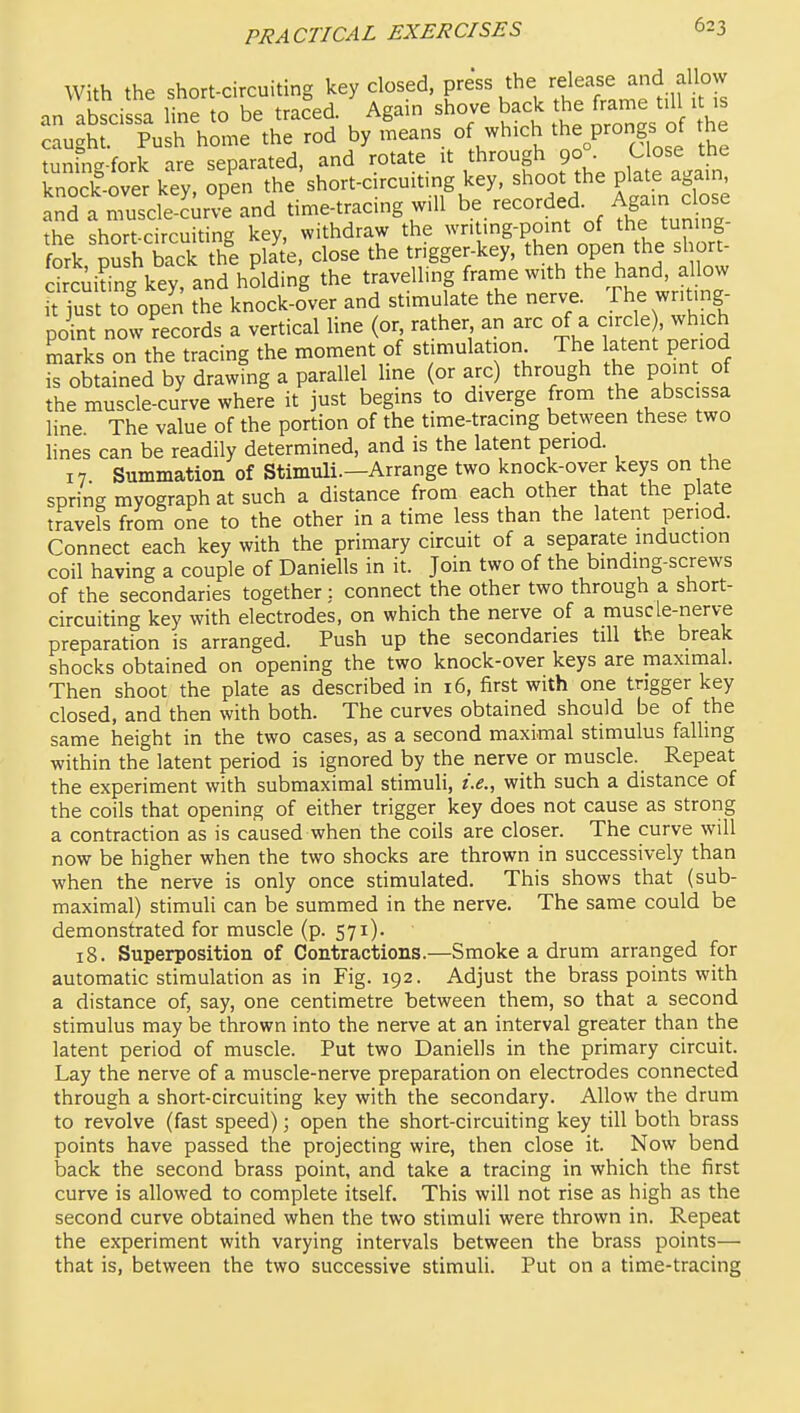 With the short-circuiting key closed, F^^^^^e release and al ow an abscissa line to be traced. Again shove back the frame t.l it >s caught. Push home the rod by means of which the prongs of the tunfng-fork are separated, and rotate it through 90, ^^^^ ^^e knock-over key, open the short-circuit.ng key, shoot the P^^te again and a muscle-Jurve and time-tracing will be/ecorded Again c o^^^ the short-circuiting key, withdraw the writing-point of the tuning- fork pSh back t^^^^ plate, close the trigger-key, then open the short- drcui^ng key, and holding the travelling frame with the hand, allow it just to%en the knock-o'ver and stimulate the nerve. The writ.ng- pint now Records a vertical line (or, rather an arc of a circle , which marks on the tracing the moment of st mulation The latent period is obtained by drawing a parallel line (or arc) through the point of the muscle-curve where it just begins to diverge from the abscissa line The value of the portion of the time-tracing between these two lines can be readily determined, and is the latent period. 17 Summation of Stimuli.—Arrange two knock-over keys on the spring myograph at such a distance from each other that the plate travels froni one to the other in a time less than the latent period. Connect each key with the primary circuit of a separate induction coil having a couple of Daniells in it. Join two of the bmding-screws of the secondaries together;. connect the other two through a short- circuiting key with electrodes, on which the nerve of a muscle-nerve preparation is arranged. Push up the secondaries till the break shocks obtained on opening the two knock-over keys are maximal. Then shoot the plate as described in 16, first with one trigger key closed, and then with both. The curves obtained should be of the same height in the two cases, as a second maximal stimulus falling within the latent period is ignored by the nerve or muscle. Repeat the experiment with submaximal stimuli, i.e., with such a distance of the coils that opening of either trigger key does not cause as strong a contraction as is caused when the coils are closer. The curve will now be higher when the two shocks are thrown in successively than when the nerve is only once stimulated. This shows that (sub- maximal) stimuli can be summed in the nerve. The same could be demonstrated for muscle (p. 571). 18. Superposition of Contractions.—Smoke a drum arranged for automatic stimulation as in Fig. 192. Adjust the brass points with a distance of, say, one centimetre between them, so that a second stimulus may be thrown into the nerve at an interval greater than the latent period of muscle. Put two Daniells in the primary circuit. Lay the nerve of a muscle-nerve preparation on electrodes connected through a short-circuiting key with the secondary. Allow the drum to revolve (fast speed); open the short-circuiting key till both brass points have passed the projecting wire, then close it. Now bend back the second brass point, and take a tracing in which the first curve is allowed to complete itself. This will not rise as high as the second curve obtained when the two stimuli were thrown in. Repeat the experiment with varying intervals between the brass points— that is, between the two successive stimuli. Put on a time-tracing