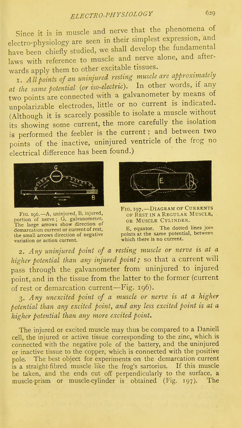 Since it is in muscle and nerve that the phenomena of electro-physiology are seen in their simplest expression, and have been chiefly studied, we shall develop the fundamental laws with reference to muscle and nerve alone, and after- wards apply them to other excitable tissues. I All points of an tminjured resting muscle are approximately at the same potential {or iso-electric). In other words, if any two points are connected with a galvanometer by means of unpolarizable electrodes, little or no current is indicated. (Although it is scarcely possible to isolate a muscle without its showing some current, the more carefully the isolation is performed the feebler is the current; and between two points of the inactive, uninjured ventricle of the frog no electrical difference has been found.) Fig. 197.—Diagram of Currents Fig. ig6.—a, uninjured, B, injured, qp Rest IN A REGULAR MUSCLE, . portion of nerve; G, galvanometer. MusCLE CYLINDER. The large arrows show direction of r^^, , ■ demarcation current or current of rest. E, equator. The dotted lines join the small arrows direction of negative points at the same potential, between variation or action current. which there is no current. 2. Any tminjured point of a resting muscle or nerve is at a higher potential than any injured point; so that a current will pass through the galvanometer from uninjured to injured point, and in the tissue from the latter to the former (current of rest or demarcation current—Fig. 196). 3. Any unexcited point of a muscle or nerve is at a higher potential than any excited point, and any less excited point is at a higher potential than any more excited point. The injured or excited muscle may thus be compared to a Daniell cell, the injured or active tissue corresponding to the zinc, which is connected with the negative pole of the battery, and the uninjured or inactive tissue to the copper, which is connected with the positive pole. The best object for experiments on the demarcation current is a straight-fibred muscle like the frog's sartorius. If this muscle be taken, and the ends cut off perpendicularly to the surface, a muscle-prism or muscle-cylinder is obtained (Fig. 197). The