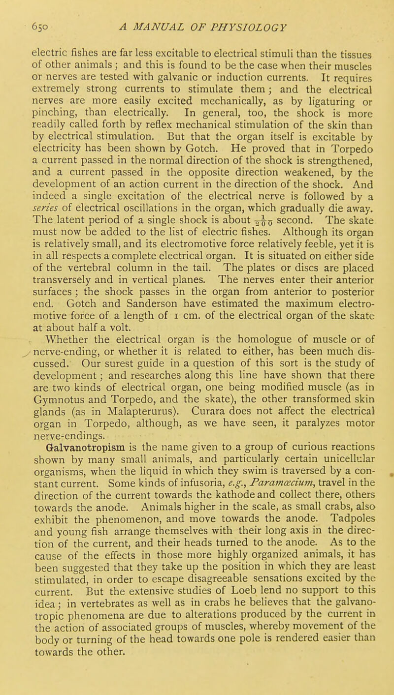 electric fishes are far less excitable to electrical stimuli than the tissues of other animals ; and this is found to be the case when their muscles or nerves are tested with galvanic or induction currents. It requires extremely strong currents to stimulate them; and the electrical nerves are more easily excited mechanically, as by ligaturing or pinching, than electrically. In general, too, the shock is more readily called forth by reflex mechanical stimulation of the skin than by electrical stimulation. But that the organ itself is excitable by electricity has been shown by Gotch. He proved that in Torpedo a current passed in the normal direction of the shock is strengthened, and a current passed in the opposite direction weakened, by the development of an action current in the direction of the shock. And indeed a single excitation of the electrical nerve is followed by a series of electrical oscillations in the organ, which gradually die away. The latent period of a single shock is about second. The skate must now be added to the list of electric fishes. Although its organ is relatively small, and its electromotive force relatively feeble, yet it is in all respects a complete electrical organ. It is situated on either side of the vertebral column in the tail. The plates or discs are placed transversely and in vertical planes. The nerves enter their anterior surfaces ; the shock passes in the organ from anterior to posterior end. Gotch and Sanderson have estimated the maximum electro- motive force of a length of i cm. of the electrical organ of the skate at about half a volt. Whether the electrical organ is the homologue of muscle or of nerve-ending, or whether it is related to either, has been much dis- cussed. Our surest guide in a question of this sort is the study of development; and researches along this line have shown that there are two kinds of electrical organ, one being modified muscle (as in Gymnotus and Torpedo, and the skate), the other transformed skin glands (as in Malapterurus). Curara does not affect the electrical organ in Torpedo, although, as we have seen, it paralyzes motor nerve-endings. Galvanotropism is the name given to a group of curious reactions shown by many small animals, and particularly certain unicellular organisms, when the liquid in which they swim is traversed by a con- , stant current. Some kinds of infusoria, e.g., Paramecium, travel in the direction of the current towards the kathode and collect there, others towards the anode. Animals higher in the scale, as small crabs, also exhibit the phenomenon, and move towards the anode. Tadpoles and young fish arrange themselves with their long axis in the direc- tion of the current, and their heads turned to the anode. As to the cause of the effects in those more highly organized animals, it has been suggested that they take up the position in which they are least stimulated, in order to escape disagreeable sensations excited by the current. But the extensive studies of Loeb lend no support to this idea; in vertebrates as well as in crabs he believes that the galvano- tropic phenomena are due to alterations produced by the current in the action of associated groups of muscles, whereby movement of the body or turning of the head towards one pole is rendered easier than towards the other.