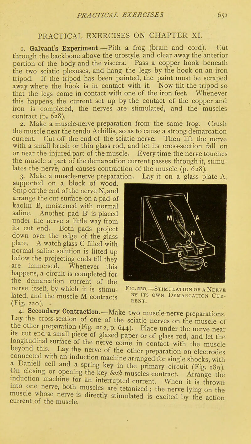 PRACTICAL EXERCISES ON CHAPTER XI, 1. Galvani's Experiment.—Pith a frog (brain and cord). Cut through the backbone above the urostyle, and clear away the anterior portion of the body and the viscera. Pass a copper hook beneath the two sciatic plexuses, and hang the legs by the hook on an iron tripod. If the tripod has been painted, the paint must be scraped away where the hook is in contact with it. Now tilt the tripod so that the legs come in contact with one of the iron feet. Whenever this happens, the current set up by the contact of the copper and iron is completed, the nerves are stimulated, and the muscles contract (p. 628). 2. Make a muscle-nerve preparation from the same frog. Crush the muscle near the tendo Achillis, so as to cause a strong demarcation current. Cut off the end of the sciatic nerve. Then lift the nerve with a small brush or thin glass rod, and let its cross-section fall on or near the injured part of the muscle. Every time the nerve touches the muscle a part of the demarcation current passes through it, stimu- lates the nerve, and causes contraction of the muscle (p. 628). 3. Make a muscle-nerve preparation. Lay it on a glass plate A, supported on a block of wood. Snip off the end of the nerve N, and arrange the cut surface on a pad of kaolin B, moistened with normal saline. Another pad B' is placed under the nerve a little way from its cut end. Both pads project down over the edge of the glass plate. A watch-glass C filled with normal saline solution is lifted up below the projecting ends till they are immersed. Whenever this happens, a circuit is completed for the demarcation current of the nerve itself, by which it is stimu- lated, and the muscle M contracts (Fig. 220). . 4. Secondary Contraction.—Make two muscle-nerve preparations Lay the cross-section of one of the sciatic nerves on the muscle of the other preparation (Fig. 212, p. 644). Place under the nerve near Its cut end a small piece of glazed paper or of glass rod, and let th-e longitudinal surface of the nerve come in contact with the muscle beyond this. Lay the nerve of the other preparation on electrodes connected with an induction machine arranged for single shocks, with a Daniell cell and a spring key in the primary circuit (Fig. i8q). On closing or opening the key both muscles contract. Arrange the induction machine for an interrupted current. When it is thrown mto one nerve, both muscles are tetanized; the nerve lying on the muscle whose nerve is directly stimulated is excited by the action current of the muscle. F1G.220.—Stimulation of a Nerve BY ITS OWN Demarcation Cur- rent.