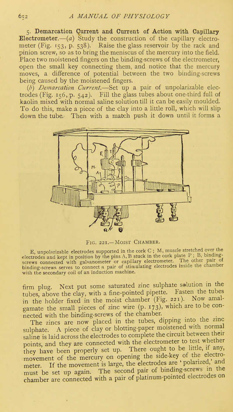 5. Demarcation Current and Current of Action with. Capillary Electrometer.—(a) Study the construction of the capillary electro- meter (Fig. 153, p. 538). Raise the glass reservoir by the rack and pinion screw, so as to bring the meniscus of the mercury into the field. Place two moistened fingers on the binding-screws of the electrometer, open the small key connecting them, and notice that the mercury moves, a difference of potential between the two binding-screws being caused by the moistened fingers. {d) Demarcation Current.—Set up a pair of unpolarizable elec- trodes (Fig. 156, p. 542). Fill the glass tubes about one-third full of kaolin mixed with normal saline solution till it can be easily moulded. To do this, make a piece of the clay into a little roll, which will slip down the tube. Then with a match push it down until it forms a Fig. 221.—Moist Chamber. E, unpolarizable electrodes supported in the cork C ; M, muscle stretched over the electrodes and kept in position by the pins A, B stuck in the cork plate P ; B, binding- screws connected with galvanometer or capillary electrometer. The other pair o' binding-screws serves to connect a pair of stimulating electrodes mside the chamber with the secondary coil of an induction machine. firm plug. Next put some saturated zinc sulphate selution in the tubes, above the clay, with a fine-pointed pipette. Fasten the tubes in the holder fixed in the moist chamber (Fig. 221). Now amal- gamate the small pieces of zinc wire (p. 173). which are to be con- nected with the binding-screws of the chamber. The zincs are now placed in the tubes, dipping into the zinc sulphate. A piece of clay or blotting-paper moistened with normal saline is laid across the electrodes to complete the circuit between their points, and they are connected with the electrometer to test whether fhey have been properly set up. There ought to be little, if any, movement of the mercury on opening the side-key of the electro- meter. If the movement is large, the electrodes are polarized, and must be set up again. The second pair of binding-screws m the chamber are connected with a pair of platinum-pointed electrodes on