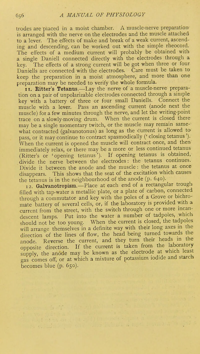 trodes are placed in a moist chamber. A muscle-nerve preparation is arranged with the nerve on the electrodes and the muscle attached to a lever. The effects of make and break of a weak current, ascend- ing and descending, can be worked out with the simple rheocord. The effects of a medium current will probably be obtained with a single Daniell connected directly with the electrodes through a key. The effects of a strong current will be got when three or four Daniells are connected with the electrodes. Care must be taken to keep the preparation in a moist atmosphere, and more than one preparation may be needed to verify the whole formula. 11. Eitter's Tetanus.—Lay the nerve of a muscle-nerve prepara- tion on a pair of unpolarizable electrodes connected through a simple key with a battery of three or four small Daniells. Connect the muscle with a lever. Pass an ascending current (anode next the muscle) for a few minutes through the nerve, and let the writing-point trace on a slowly-moving drum. When the current is closed there may be a single momentary twitch, or the muscle may rernain same- what contracted (galvanotonus) as long as the current is allowed to pass, or it may continue to contract spasmodically (' closing tetanus'). When the current is opened the muscle will contract once, and then immediately relax, or there may be a more or less continued tetanus (Ritter's or 'opening tetanus')- If opening tetanus is obtained, divide the nerve between the electrodes: the tetanus continues. Divide it between the anode and the muscle: the tetanus at once disappears. This shows that the seat of the excitation which causes the tetanus is in the neighbourhood of the anode (p. 640). 12. Galvanotropism.—Place at each end of a rectangular trough filled with tap-water a metallic plate, or a plate of carbon, connected through a commutator and key with the poles of a Grove or bichro- mate battery of several cells, or, if the laboratory is provided with a current from the street, with the switch through one or more incan- descent lamps. Put into the water a number of tadpoles, which should not be too young. When the current is closed, the tadpoles will arrange themselves in a definite way with their long axes in the direction of the lines of flow, the head being turned towards the anode. Reverse the current, and they turn their heads in the opposite direction. If the current is taken from the laboratory supply, the anode may be known as the electrode at which least gas comes off, or at which a mixture of potassium iodide and starch becomes blue (p. 650).
