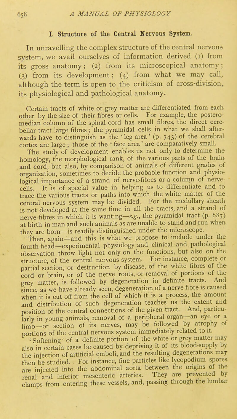 I. Structure of the Central Nervous System. In unravelling the complex structure of the central nervous system, we avail ourselves of information derived (i) from its gross anatomy; (2) from its microscopical anatomy; (3) from its development; (4) from what we may call, although the term is open to the criticism of cross-division, its physiological and pathological anatomy. Certain tracts of white or grey matter are differentiated from each other by the size of their fibres or cells. For example, the postero- median column of the spinal cord has small fibres, the direct cere- bellar tract large fibres; the pyramidal cells in what we shall after- wards have to distinguish as the 'leg area' (p. 743) of the cerebral cortex are large; those of the ' face area' are comparatively small. The study of development enables us not only to determine the homology, the morphological rank, of the various parts of the brain and cord, but also, by comparison of animals of different grades of organization, sometimes to decide the probable function and physio- logical importance of a strand of nerve-fibres or a column of nerve- cells. It is of special value in helping us to differentiate and to trace, the various tracts or paths into which the white matter of the central nervous system may be divided. For the medullary sheath is not developed at the same time in all the tracts, and a strand of nerve-fibres in which it is wanting—e.^., the pyramidal tract (p. 687) at birth in man and such animals as are unable to stand and run when they are born—is readily distinguished under the microscope. Then, again—and this is what we propose to include under the fourth head—experimental physiology and clinical and pathological observation throw light not only on the functions, but also on the structure, of the central nervous system. For instance, complete or partial section, or destruction by disease, of the white fibres of the cord or brain, or of the nerve roots, or removal of portions of the grey matter, is followed by degeneration in definite tracts. And since, as we have already seen, degeneration of a nerve-fibre is caused when it is cut off from the cell of which it is a process, the amount and distribution of such degeneration teaches us the extent and position of the central connections of the given tract. And, particu- larly in young animals, removal of a peripheral organ—an eye or a limb—or section of its nerves, may be followed by atrophy of portions of the central nervous system immediately related to it. ' Softening' of a definite portion of the white or grey matter may also in certain cases be caused by depriving it of its blood-supply by the injection of artificial emboli, and the resulting degenerations may then be studied ■ For instance, fine particles like lycopodium spores are injected into the abdominal aorta between the origins of the renal and inferior mesenteric arteries. They are prevented by clamps from entering these vessels, and, passing through the lumbar