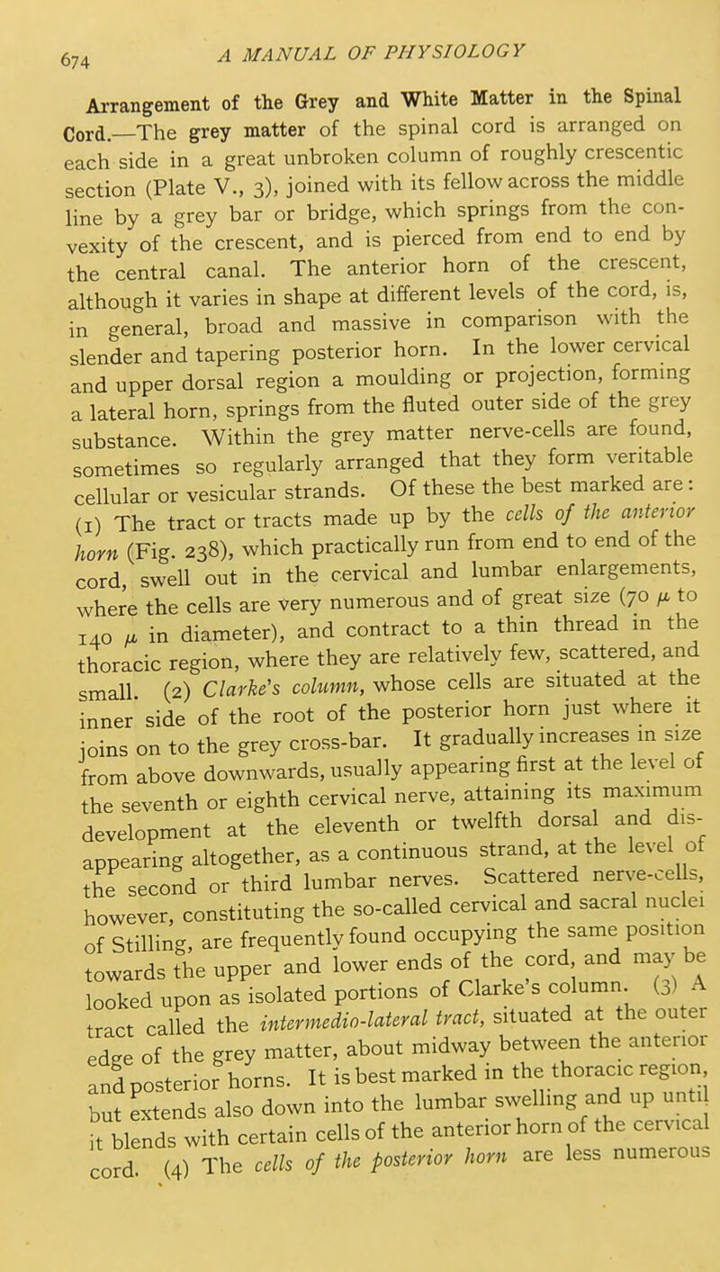 Arrangement of the Grey and White Matter in the Spinal Cord.—The grey matter of the spinal cord is arranged on each side in a great unbroken column of roughly crescentic section (Plate V., 3), joined with its fellow across the middle line by a grey bar or bridge, which springs from the con- vexity of the crescent, and is pierced from end to end by the central canal. The anterior horn of the crescent, although it varies in shape at different levels of the cord, is, in general, broad and massive in comparison with the slender and tapering posterior horn. In the lower cervical and upper dorsal region a moulding or projection, forming a lateral horn, springs from the fluted outer side of the grey substance. Within the grey matter nerve-cells are found, sometimes so regularly arranged that they form veritable cellular or vesicular strands. Of these the best marked are: (I) The tract or tracts made up by the cells of the anterior horn (Fig. 238), which practically run from end to end of the cord swell out in the cervical and lumbar enlargements, where the cells are very numerous and of great size (70 to 140 u in diameter), and contract to a thin thread in the thoracic region, where they are relatively few, scattered, and small (2) Clarhe's column, whose cells are situated at the inner side of the root of the posterior horn just where it ioins on to the grey cross-bar. It gradually increases in size from above downwards, usually appearing first at the level of the seventh or eighth cervical nerve, attaining its maximum development at the eleventh or twelfth dorsal and dis- appearing altogether, as a continuous strand, at the level of the second or third lumbar nerves. Scattered nerve-cells, however, constituting the so-called cervical and sacral nuclei of Stilling, are frequently found occupying the same position towards the upper and lower ends of the cord and may be looked upon as isolated portions of Clarke s column (3) A tnrt called the intermedia-lateral tract, situated at the outer edee of the grey matter, about midway between the anterior Ld posterior horns. It isbestmarked in the thoracic region but extends also down into the lumbar swelling and up unti it blends with certain cells of the anterior horn of the cervical cord (4) The cells of the posterior horn are less numerous